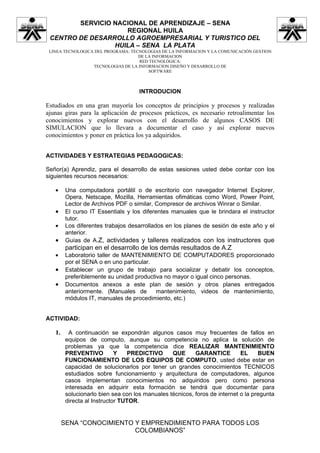 SERVICIO NACIONAL DE APRENDIZAJE – SENA
                    REGIONAL HUILA
 CENTRO DE DESARROLLO AGROEMPRESARIAL Y TURISTICO DEL
                 HUILA – SENA LA PLATA
 LINEA TECNOLOGICA DEL PROGRAMA: TECNOLOGIAS DE LA INFORMACION Y LA COMUNICACIÓN GESTION
                                    DE LA INFORMACION
                                    RED TECNOLÓGICA:
                  TECNOLOGIAS DE LA INFORMACION DISEÑO Y DESARROLLO DE
                                        SOFTWARE



                                     INTRODUCION

Estudiados en una gran mayoría los conceptos de principios y procesos y realizadas
ajunas giras para la aplicación de procesos prácticos, es necesario retroalimentar los
conocimientos y explorar nuevos con el desarrollo de algunos CASOS DE
SIMULACION que lo llevara a documentar el caso y así explorar nuevos
conocimientos y poner en práctica los ya adquiridos.


ACTIVIDADES Y ESTRATEGIAS PEDAGOGICAS:

Señor(a) Aprendiz, para el desarrollo de estas sesiones usted debe contar con los
siguientes recursos necesarios:

   •     Una computadora portátil o de escritorio con navegador Internet Explorer,
         Opera, Netscape, Mozilla, Herramientas ofimáticas como Word, Power Point,
         Lector de Archivos PDF o similar, Compresor de archivos Winrar o Similar.
   •     El curso IT Essentials y los diferentes manuales que le brindara el instructor
         tutor.
   •     Los diferentes trabajos desarrollados en los planes de sesión de este año y el
         anterior.
   •     Guías de A.Z, actividades y talleres realizados con los instructores que
         participan en el desarrollo de los demás resultados de A.Z
   •     Laboratorio taller de MANTENIMIENTO DE COMPUTADORES proporcionado
         por el SENA o en uno particular.
   •     Establecer un grupo de trabajo para socializar y debatir los conceptos,
         preferiblemente su unidad productiva no mayor o igual cinco personas.
   •     Documentos anexos a este plan de sesión y otros planes entregados
         anteriormente. (Manuales de       mantenimiento, videos de mantenimiento,
         módulos IT, manuales de procedimiento, etc.)


ACTIVIDAD:

   1.      A continuación se expondrán algunos casos muy frecuentes de fallos en
         equipos de computo, aunque su competencia no aplica la solución de
         problemas ya que la competencia dice REALIZAR MANTENIMIENTO
         PREVENTIVO          Y    PREDICTIVO     QUE      GARANTICE         EL     BUEN
         FUNCIONAMIENTO DE LOS EQUIPOS DE COMPUTO, usted debe estar en
         capacidad de solucionarlos por tener un grandes conocimientos TECNICOS
         estudiados sobre funcionamiento y arquitectura de computadores, algunos
         casos implementan conocimientos no adquiridos pero como persona
         interesada en adquirir esta formación se tendrá que documentar para
         solucionarlo bien sea con los manuales técnicos, foros de internet o la pregunta
         directa al Instructor TUTOR.


        SENA “CONOCIMIENTO Y EMPRENDIMIENTO PARA TODOS LOS
                           COLOMBIANOS”
 