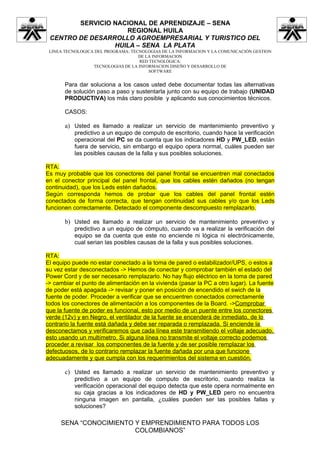 SERVICIO NACIONAL DE APRENDIZAJE – SENA
                    REGIONAL HUILA
 CENTRO DE DESARROLLO AGROEMPRESARIAL Y TURISTICO DEL
                 HUILA – SENA LA PLATA
 LINEA TECNOLOGICA DEL PROGRAMA: TECNOLOGIAS DE LA INFORMACION Y LA COMUNICACIÓN GESTION
                                    DE LA INFORMACION
                                    RED TECNOLÓGICA:
                  TECNOLOGIAS DE LA INFORMACION DISEÑO Y DESARROLLO DE
                                        SOFTWARE


       Para dar soluciona a los casos usted debe documentar todas las alternativas
       de solución paso a paso y sustentarla junto con su equipo de trabajo (UNIDAD
       PRODUCTIVA) los más claro posible y aplicando sus conocimientos técnicos.

       CASOS:

       a) Usted es llamado a realizar un servicio de mantenimiento preventivo y
           predictivo a un equipo de computo de escritorio, cuando hace la verificación
           operacional del PC se da cuenta que los indicadores HD y PW_LED, están
           fuera de servicio, sin embargo el equipo opera normal, cuáles pueden ser
           las posibles causas de la falla y sus posibles soluciones.

RTA:
Es muy probable que los conectores del panel frontal se encuentren mal conectados
en el conector principal del panel frontal, que los cables estén dañados (no tengan
continuidad), que los Leds estén dañados.
Según corresponda hemos de probar que los cables del panel frontal estén
conectados de forma correcta, que tengan continuidad sus cables y/o que los Leds
funcionen correctamente. Detectado el componente descompuesto remplazarlo.

       b) Usted es llamado a realizar un servicio de mantenimiento preventivo y
           predictivo a un equipo de cómputo, cuando va a realizar la verificación del
           equipo se da cuenta que este no enciende ni lógica ni electrónicamente,
           cual serian las posibles causas de la falla y sus posibles soluciones.

RTA:
El equipo puede no estar conectado a la toma de pared o estabilizador/UPS, o estos a
su vez estar desconectados -> Hemos de conectar y comprobar también el estado del
Power Cord y de ser necesario remplazarlo. No hay flujo eléctrico en la toma de pared
-> cambiar el punto de alimentación en la vivienda (pasar la PC a otro lugar). La fuente
de poder está apagada -> revisar y poner en posición de encendido el swich de la
fuente de poder. Proceder a verificar que se encuentren conectados correctamente
todos los conectores de alimentación a los componentes de la Board. ->Comprobar
que la fuente de poder es funcional, esto por medio de un puente entre los conectores
verde (12v) y en Negro, el ventilador de la fuente se encenderá de inmediato, de lo
contrario la fuente está dañada y debe ser reparada o remplazada. Si enciende la
desconectamos y verificaremos que cada línea este transmitiendo el voltaje adecuado,
esto usando un multímetro. Si alguna línea no transmite el voltaje correcto podemos
proceder a revisar los componentes de la fuente y de ser posible remplazar los
defectuosos, de lo contrario remplazar la fuente dañada por una que funcione
adecuadamente y que cumpla con los requerimientos del sistema en cuestión.

       c) Usted es llamado a realizar un servicio de mantenimiento preventivo y
           predictivo a un equipo de computo de escritorio, cuando realiza la
           verificación operacional del equipo detecta que este opera normalmente en
           su caja gracias a los indicadores de HD y PW_LED pero no encuentra
           ninguna imagen en pantalla, ¿cuáles pueden ser las posibles fallas y
           soluciones?

     SENA “CONOCIMIENTO Y EMPRENDIMIENTO PARA TODOS LOS
                        COLOMBIANOS”
 