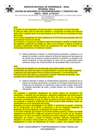 SERVICIO NACIONAL DE APRENDIZAJE – SENA
                    REGIONAL HUILA
 CENTRO DE DESARROLLO AGROEMPRESARIAL Y TURISTICO DEL
                 HUILA – SENA LA PLATA
 LINEA TECNOLOGICA DEL PROGRAMA: TECNOLOGIAS DE LA INFORMACION Y LA COMUNICACIÓN GESTION
                                    DE LA INFORMACION
                                    RED TECNOLÓGICA:
                  TECNOLOGIAS DE LA INFORMACION DISEÑO Y DESARROLLO DE
                                        SOFTWARE



RTA:
El monitor no esta conectado a la toma de pared -> Conectarlo a la toma de pared.
El cable de datos VGA no esta bien instalado -> Comprobar el estado del cable de
datos VGA y ajustarlo tanto en el panel trasero de la PC como en la entrada de video
del monitor.
Si hay varios adaptadores de video instalados en la PC hemos de comprobar cada uno
para descubrir cual es el correcto.
Si lo anterior no soluciona el problema hemos de proceder a verificar el estado físico
del adaptador, ajustando las tarjetas de video en sus sockets, si alguna de estas se
encuentra visiblemente dañada hemos de remplazarla con una de acuerdo a las
necesidades del sistema y el cliente en cuestión.


       d) Usted es llamado a realizar un mantenimiento preventivo y predictivo a un
          equipo de computo, cuando realiza la verificación operacional del equipo se
          da cuenta que al cargar el sistema operativo el escritorio no presenta una
          buena resolución lo cual desmejora la visión de los componentes como
          ventanas, iconos, etc. Cuáles pueden ser las posibles fallas y soluciones?.

RTA:
La resolución de pantalla no es la adecuada, esto quizá se debe una mala
configuración por parte del usuario no experimentado, o quizá al usar algún programa
o dispositivo de video exterior forzó el cambio de resolución -> en el escritorio de
Windows damos click derecho y escogemos la opción “resolución de pantalla”, aquí
escogeremos la resolución óptima para el monitor.

       e) Usted es llamado a realizar un mantenimiento preventivo y predictivo de un
          equipo de computo de escritorio, al realizar la verificación operacional se da
          cuenta que los parlantes no reproducen ningún sonido cuando usted corre
          un software apropiado de audio, ¿cuáles pueden ser la fallas y posibles
          soluciones?
RTA:
Los parlantes o dispositivo amplificador de sonido externo se encuentran mal
conectados -> Verificar que los parlantes o dispositivo amplificador de sonido externo
se encuentra correctamente conectado al toma de pared y que se encuentra
conectado correctamente al Jack de salida de audio en el panel trasero de la PC. Si
Los parlantes o dispositivo amplificador de sonido externo están averiados veden ser
remplazados por unos del agrado del usuario.
Dispositivo de sonido deshabilitado en el CMOS -> reiniciamos el equipo y entramos
en la configuración de la BIOS y revisamos, y de ser necesario activamos, el
adaptador de sonido integrado o el adaptador de sonido si es necesario.
Si el sonido integrado de la Board se encuentra dañado podemos instalar una tarjeta
adaptadora de sonido PCI o USB para recobrar la función de sonido, de ser necesario
deberemos ir al menú de la BIOS y desactivar el sonido integrado y habilitar la tarjeta
adaptadora de sonido, y desde el sistema operativo debemos deshabilitar el
dispositivo de sonido (inicio->panel de control -> Administrador de dispositivos:
desplegamos el menú de Dispositivos de sonido y dando click derecho sobre el

     SENA “CONOCIMIENTO Y EMPRENDIMIENTO PARA TODOS LOS
                        COLOMBIANOS”
 