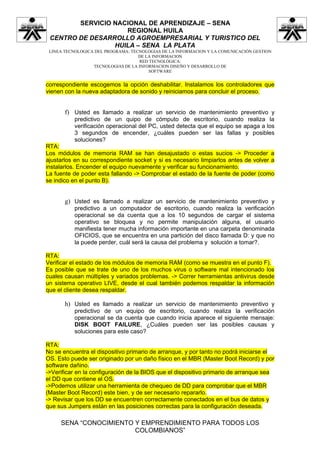SERVICIO NACIONAL DE APRENDIZAJE – SENA
                    REGIONAL HUILA
 CENTRO DE DESARROLLO AGROEMPRESARIAL Y TURISTICO DEL
                 HUILA – SENA LA PLATA
 LINEA TECNOLOGICA DEL PROGRAMA: TECNOLOGIAS DE LA INFORMACION Y LA COMUNICACIÓN GESTION
                                    DE LA INFORMACION
                                    RED TECNOLÓGICA:
                  TECNOLOGIAS DE LA INFORMACION DISEÑO Y DESARROLLO DE
                                        SOFTWARE


correspondiente escogemos la opción deshabilitar. Instalamos los controladores que
vienen con la nueva adaptadora de sonido y reiniciamos para concluir el proceso.


       f) Usted es llamado a realizar un servicio de mantenimiento preventivo y
          predictivo de un quipo de cómputo de escritorio, cuando realiza la
          verificación operacional del PC, usted detecta que el equipo se apaga a los
          3 segundos de encender, ¿cuáles pueden ser las fallas y posibles
          soluciones?
RTA:
Los módulos de memoria RAM se han desajustado o estas sucios -> Proceder a
ajustarlos en su correspondiente socket y si es necesario limpiarlos antes de volver a
instalarlos. Encender el equipo nuevamente y verificar su funcionamiento.
La fuente de poder esta fallando -> Comprobar el estado de la fuente de poder (como
se indico en el punto B).


       g) Usted es llamado a realizar un servicio de mantenimiento preventivo y
          predictivo a un computador de escritorio, cuando realiza la verificación
          operacional se da cuenta que a los 10 segundos de cargar el sistema
          operativo se bloquea y no permite manipulación alguna, el usuario
          manifiesta tener mucha información importante en una carpeta denominada
          OFICIOS, que se encuentra en una partición del disco llamada D: y que no
          la puede perder, cuál será la causa del problema y solución a tomar?.

RTA:
Verificar el estado de los módulos de memoria RAM (como se muestra en el punto F).
Es posible que se trate de uno de los muchos virus o software mal intencionado los
cuales causan múltiples y variados problemas. -> Correr herramientas antivirus desde
un sistema operativo LIVE, desde el cual también podemos respaldar la información
que el cliente desea respaldar.

       h) Usted es llamado a realizar un servicio de mantenimiento preventivo y
          predictivo de un equipo de escritorio, cuando realiza la verificación
          operacional se da cuenta que cuando inicia aparece el siguiente mensaje:
          DISK BOOT FAILURE, ¿Cuáles pueden ser las posibles causas y
          soluciones para este caso?

RTA:
No se encuentra el dispositivo primario de arranque, y por tanto no podrá iniciarse el
OS. Esto puede ser originado por un daño físico en el MBR (Master Boot Record) y por
software dañino.
->Verificar en la configuración de la BIOS que el dispositivo primario de arranque sea
el DD que contiene el OS.
->Podemos utilizar una herramienta de chequeo de DD para comprobar que el MBR
(Master Boot Record) este bien, y de ser necesario repararlo.
-> Revisar que los DD se encuentren correctamente conectados en el bus de datos y
que sus Jumpers están en las posiciones correctas para la configuración deseada.

     SENA “CONOCIMIENTO Y EMPRENDIMIENTO PARA TODOS LOS
                        COLOMBIANOS”
 