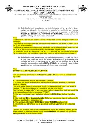 SERVICIO NACIONAL DE APRENDIZAJE – SENA
                    REGIONAL HUILA
 CENTRO DE DESARROLLO AGROEMPRESARIAL Y TURISTICO DEL
                 HUILA – SENA LA PLATA
 LINEA TECNOLOGICA DEL PROGRAMA: TECNOLOGIAS DE LA INFORMACION Y LA COMUNICACIÓN GESTION
                                    DE LA INFORMACION
                                    RED TECNOLÓGICA:
                  TECNOLOGIAS DE LA INFORMACION DISEÑO Y DESARROLLO DE
                                        SOFTWARE




       i) Usted es llamado a realizar un mantenimiento preventivo y predictivo de un
           equipo de cómputo de escritorio, el usuario le manifiesta que cuando
           manda a imprimir la impresora no responde y aparece el siguiente
           MENSAJE: ERROR AL IMPRIMIR DOCUMENTO, cuales serian las
           posibles fallas y soluciones para este caso?
RTA:
Puede ser un problema de controladores o conectividad, en casi mas grave daño de la
impresora.
Comprobar que la impresora esta correctamente conectada a la toma de pared y a la
PC, y que este encendida.
Comprobar que tiene los controladores instalados y que la impresora es detectada por
las PC’s, si no –> Instalar o reinstalar los controladores mas recientes.
La impresora no se encuentra en una red -> comprobar en los ajustes de sistema
(recursos compartidos) que todos los usuarios tiene derechos para usar la impresora.

       j) Usted es llamado a realizar un mantenimiento preventivo y predictivo de un
           equipo de computo de escritorio, cuando realiza la verificación operacional
           detecta que cuando va a realizar la carga de los archivos en la RAM
           muestra un mensaje que dice FALTA NTLDR y se detiene la carga, cuáles
           pueden ser las posibles causas y soluciones para este caso?

RTA:
SOLUCION AL PROBLEMA FALTA NTLDR.

Para solucionar el problema de Falta el archivo NTLDR hay seguir el procedimiento
siguiente:

1.- Arrancar el pc con el disco de Windows XP metido.
2.- Cuando nos salga el asistente de instalación de Windows Xp elegir la opción de
Reparar Sistema.
(En caso de que no salga el asistente significa que el sistema no ha podido arrancar
desde el CD. Prueba a ponerlo en otra unidad y volver a arrancar).
Si sigue igual, entra en la BIOS y comprueba que la primera unidad en la secuencia de
arranque es alguna de tus unidades de CD/DVD.
3.- Una vez que tengamos en pantalla el editor con C:Windows, teclear 1 y pulsar
Intro
4.- Nos pedirá la Clave de administrador. Si hemos puesto una clave la tecleamos. Si
no hemos puesto clave pulsamos Intro.
5.- Una vez que estemos en C:Windows teclear FIXMBR y pulsar Intro.
6.- El sistema nos advierte de que si queremos continuar y ponemos S y pulsamos
Intro.

Una vez que estamos en el punto 6, tenemos que copiar dos archivos, debido que en
dicha pérdida se arrastra también otro que es el ntdetect, por lo tanto hay que copiar
ntldr y ntdetect en nuestro disco duro.



     SENA “CONOCIMIENTO Y EMPRENDIMIENTO PARA TODOS LOS
                        COLOMBIANOS”
 