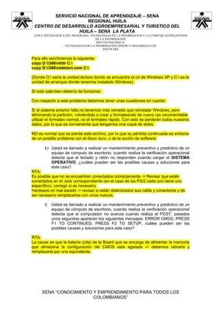SERVICIO NACIONAL DE APRENDIZAJE – SENA
                    REGIONAL HUILA
 CENTRO DE DESARROLLO AGROEMPRESARIAL Y TURISTICO DEL
                 HUILA – SENA LA PLATA
 LINEA TECNOLOGICA DEL PROGRAMA: TECNOLOGIAS DE LA INFORMACION Y LA COMUNICACIÓN GESTION
                                    DE LA INFORMACION
                                    RED TECNOLÓGICA:
                  TECNOLOGIAS DE LA INFORMACION DISEÑO Y DESARROLLO DE
                                        SOFTWARE


Para ello escribiremos lo siguiente:
copy D:i386ntldr C:
copy D:i386ntdetect.com C:

(Donde D: sería la unidad lectora donde se encuentra el cd de Windows XP y C: es la
unidad de arranque donde tenemos instalado Windows).

Si todo sale bien debería de funcionar.

Con respecto a este problema debemos tener unas cuestiones en cuenta:

Si el sistema anterior falla no tenemos más remedio que reinstalar Windows, pero
eliminando la partición, volviéndola a crear y formateando de nuevo (es recomendable
utilizar el formateo normal, no el formateo rápido. Con esto se perderán todos nuestros
datos, por lo que es conveniente que tengamos una copia de estos.

NO es normal que se pierda este archivo, por lo que su pérdida continuada es síntoma
de un posible problema con el disco duro, o de la acción de software.

       k) Usted es llamado a realizar un mantenimiento preventivo y predictivo de un
            equipo de computo de escritorio, cuando realiza la verificación operacional
            detecta que el teclado y ratón no responden cuando cargar el SISTEMA
            OPERATIVO, ¿cuáles pueden ser las posibles causas y soluciones para
            este caso?
RTA:
Es posible que no se encuentren conectados correctamente -> Revisar que estén
conectados en el Jack correspondiente (en el caso de los PS/2 cada uno tiene uno
específico), corregir si es necesario.
Hardware en mal estado -> revisar si están deteriorados sus cable y conectores y de
ser necesario remplazarlos con unos nuevos.

       l)   Usted es llamado a realizar un mantenimiento preventivo y predictivo de un
            equipo de cómputo de escritorio, cuando realiza la verificación operacional
            detecta que el computador no avanza cuando realiza el POST, pasados
            unos segundos aparecen los siguientes mensajes: ERROR CMOS, PRESS
            F1 TO CONTINUED, PRESS F2 TO SETUP, cuáles pueden ser las
            posibles causas y soluciones para este caso?

RTA:
La causa es que la batería (pila) de la Board que se encarga de alimentar la memoria
que almacena la configuración del CMOS esta agotada -> debemos retirarla y
remplazarla por una equivalente.




     SENA “CONOCIMIENTO Y EMPRENDIMIENTO PARA TODOS LOS
                        COLOMBIANOS”
 