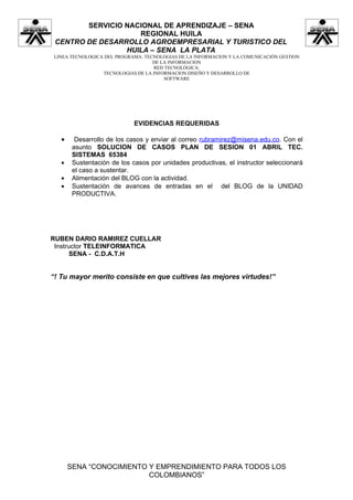 SERVICIO NACIONAL DE APRENDIZAJE – SENA
                    REGIONAL HUILA
 CENTRO DE DESARROLLO AGROEMPRESARIAL Y TURISTICO DEL
                 HUILA – SENA LA PLATA
 LINEA TECNOLOGICA DEL PROGRAMA: TECNOLOGIAS DE LA INFORMACION Y LA COMUNICACIÓN GESTION
                                    DE LA INFORMACION
                                    RED TECNOLÓGICA:
                  TECNOLOGIAS DE LA INFORMACION DISEÑO Y DESARROLLO DE
                                        SOFTWARE




                             EVIDENCIAS REQUERIDAS

   •     Desarrollo de los casos y enviar al correo rubramirez@misena.edu.co. Con el
        asunto SOLUCION DE CASOS PLAN DE SESION 01 ABRIL TEC.
        SISTEMAS 65384
   •    Sustentación de los casos por unidades productivas, el instructor seleccionará
        el caso a sustentar.
   •    Alimentación del BLOG con la actividad.
   •    Sustentación de avances de entradas en el del BLOG de la UNIDAD
        PRODUCTIVA.




RUBEN DARIO RAMIREZ CUELLAR
 Instructor TELEINFORMATICA
       SENA - C.D.A.T.H


“! Tu mayor merito consiste en que cultives las mejores virtudes!”




       SENA “CONOCIMIENTO Y EMPRENDIMIENTO PARA TODOS LOS
                          COLOMBIANOS”
 