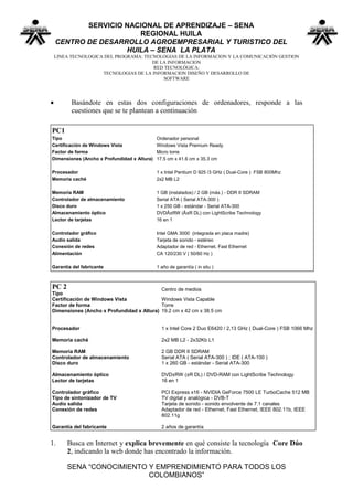 SERVICIO NACIONAL DE APRENDIZAJE – SENA
                       REGIONAL HUILA
    CENTRO DE DESARROLLO AGROEMPRESARIAL Y TURISTICO DEL
                    HUILA – SENA LA PLATA
    LINEA TECNOLOGICA DEL PROGRAMA: TECNOLOGIAS DE LA INFORMACION Y LA COMUNICACIÓN GESTION
                                       DE LA INFORMACION
                                        RED TECNOLÓGICA:
                     TECNOLOGIAS DE LA INFORMACION DISEÑO Y DESARROLLO DE
                                           SOFTWARE




         Basándote en estas dos configuraciones de ordenadores, responde a las
          cuestiones que se te plantean a continuación

PC1
Tipo                                         Ordenador personal
Certificación de Windows Vista               Windows Vista Premium Ready
Factor de forma                              Micro torre
Dimensiones (Ancho x Profundidad x Altura)   17.5 cm x 41.6 cm x 35.3 cm

Procesador                                   1 x Intel Pentium D 925 /3 GHz ( Dual-Core ) FSB 800Mhz
Memoria caché                                2x2 MB L2

Memoria RAM                                  1 GB (instalados) / 2 GB (máx.) - DDR II SDRAM
Controlador de almacenamiento                Serial ATA ( Serial ATA-300 )
Disco duro                                   1 x 250 GB - estándar - Serial ATA-300
Almacenamiento óptico                        DVDÂ±RW (Â±R DL) con LightScribe Technology
Lector de tarjetas                           16 en 1

Controlador gráfico                          Intel GMA 3000 (integrada en placa madre)
Audio salida                                 Tarjeta de sonido - estéreo
Conexión de redes                            Adaptador de red - Ethernet, Fast Ethernet
Alimentación                                 CA 120/230 V ( 50/60 Hz )

Garantía del fabricante                      1 año de garantía ( in situ )



PC 2                                       Centro de medios
Tipo
Certificación de Windows Vista             Windows Vista Capable
Factor de forma                            Torre
Dimensiones (Ancho x Profundidad x Altura) 19.2 cm x 42 cm x 38.5 cm


Procesador                                     1 x Intel Core 2 Duo E6420 / 2,13 GHz ( Dual-Core ) FSB 1066 Mhz

Memoria caché                                  2x2 MB L2 - 2x32Kb L1

Memoria RAM                                    2 GB DDR II SDRAM
Controlador de almacenamiento                  Serial ATA ( Serial ATA-300 ) ; IDE ( ATA-100 )
Disco duro                                     1 x 260 GB - estándar - Serial ATA-300

Almacenamiento óptico                          DVD±RW (±R DL) / DVD-RAM con LightScribe Technology
Lector de tarjetas                             16 en 1

Controlador gráfico                            PCI Express x16 - NVIDIA GeForce 7500 LE TurboCache 512 MB
Tipo de sintonizador de TV                     TV digital y analógica - DVB-T
Audio salida                                   Tarjeta de sonido - sonido envolvente de 7.1 canales
Conexión de redes                              Adaptador de red - Ethernet, Fast Ethernet, IEEE 802.11b, IEEE
                                               802.11g

Garantía del fabricante                        2 años de garantía


1.      Busca en Internet y explica brevemente en qué consiste la tecnología Core Dúo
        2, indicando la web donde has encontrado la información.

        SENA “CONOCIMIENTO Y EMPRENDIMIENTO PARA TODOS LOS
                           COLOMBIANOS”
 