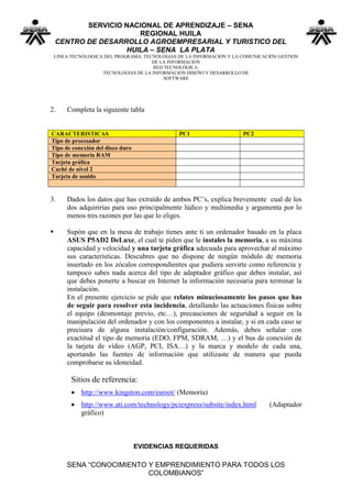 SERVICIO NACIONAL DE APRENDIZAJE – SENA
                       REGIONAL HUILA
    CENTRO DE DESARROLLO AGROEMPRESARIAL Y TURISTICO DEL
                    HUILA – SENA LA PLATA
    LINEA TECNOLOGICA DEL PROGRAMA: TECNOLOGIAS DE LA INFORMACION Y LA COMUNICACIÓN GESTION
                                       DE LA INFORMACION
                                        RED TECNOLÓGICA:
                     TECNOLOGIAS DE LA INFORMACION DISEÑO Y DESARROLLO DE
                                           SOFTWARE




2.      Completa la siguiente tabla


CARACTERISTICAS                                 PC1                    PC2
Tipo de procesador
Tipo de conexión del disco duro
Tipo de memoria RAM
Tarjeta gráfica
Caché de nivel 2
Tarjeta de sonido


3.      Dados los datos que has extraído de ambos PC’s, explica brevemente cual de los
        dos adquirirías para uso principalmente lúdico y multimedia y argumenta por lo
        menos tres razones por las que lo eliges.

       Supón que en la mesa de trabajo tienes ante ti un ordenador basado en la placa
        ASUS P5AD2 DeLuxe, el cual te piden que le instales la memoria, a su máxima
        capacidad y velocidad y una tarjeta gráfica adecuada para aprovechar al máximo
        sus características. Descubres que no dispone de ningún módulo de memoria
        insertado en los zócalos correspondientes que pudiera servirte como referencia y
        tampoco sabes nada acerca del tipo de adaptador gráfico que debes instalar, así
        que debes ponerte a buscar en Internet la información necesaria para terminar la
        instalación.
        En el presente ejercicio se pide que relates minuciosamente los pasos que has
        de seguir para resolver esta incidencia, detallando las actuaciones físicas sobre
        el equipo (desmontaje previo, etc…), precauciones de seguridad a seguir en la
        manipulación del ordenador y con los componentes a instalar, y si en cada caso se
        precisara de alguna instalación/configuración. Además, debes señalar con
        exactitud el tipo de memoria (EDO, FPM, SDRAM, …) y el bus de conexión de
        la tarjeta de vídeo (AGP, PCI, ISA…) y la marca y modelo de cada una,
        aportando las fuentes de información que utilizaste de manera que pueda
        comprobarse su idoneidad.

          Sitios de referencia:
           http://www.kingston.com/esroot/ (Memoria)
           http://www.ati.com/technology/pciexpress/subsite/index.html         (Adaptador
            gráfico)



                                  EVIDENCIAS REQUERIDAS

        SENA “CONOCIMIENTO Y EMPRENDIMIENTO PARA TODOS LOS
                           COLOMBIANOS”
 