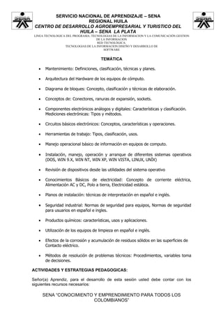 SERVICIO NACIONAL DE APRENDIZAJE – SENA
                    REGIONAL HUILA
 CENTRO DE DESARROLLO AGROEMPRESARIAL Y TURISTICO DEL
                 HUILA – SENA LA PLATA
 LINEA TECNOLOGICA DEL PROGRAMA: TECNOLOGIAS DE LA INFORMACION Y LA COMUNICACIÓN GESTION
                                    DE LA INFORMACION
                                    RED TECNOLÓGICA:
                  TECNOLOGIAS DE LA INFORMACION DISEÑO Y DESARROLLO DE
                                        SOFTWARE


                                       TEMÁTICA

   •    Mantenimiento: Definiciones, clasificación, técnicas y planes.

   •    Arquitectura del Hardware de los equipos de cómputo.

   •    Diagrama de bloques: Concepto, clasificación y técnicas de elaboración.

   •    Conceptos de: Conectores, ranuras de expansión, sockets.

   •    Componentes electrónicos análogos y digitales: Características y clasificación.
        Mediciones electrónicas: Tipos y métodos.

   •    Circuitos básicos electrónicos: Conceptos, características y operaciones.

   •    Herramientas de trabajo: Tipos, clasificación, usos.

   •    Manejo operacional básico de información en equipos de computo.

   •    Instalación, manejo, operación y arranque de diferentes sistemas operativos
        (DOS, WIN 9.X, WIN NT, WIN XP, WIN VISTA, LINUX, UNÍX)

   •    Revisión de dispositivos desde las utilidades del sistema operativo

   •    Conocimientos Básicos de electricidad: Concepto de corriente eléctrica,
        Alimentación AC y DC, Polo a tierra, Electricidad estática.

   •    Planos de instalación: técnicas de interpretación en español e inglés.

   •    Seguridad industrial: Normas de seguridad para equipos, Normas de seguridad
        para usuarios en español e ingles.

   •    Productos químicos: características, usos y aplicaciones.

   •    Utilización de los equipos de limpieza en español e inglés.

   •    Efectos de la corrosión y acumulación de residuos sólidos en las superficies de
        Contacto eléctrico.

   •    Métodos de resolución de problemas técnicos: Procedimientos, variables toma
        de decisiones.

ACTIVIDADES Y ESTRATEGIAS PEDAGOGICAS:

Señor(a) Aprendiz, para el desarrollo de esta sesión usted debe contar con los
siguientes recursos necesarios:

       SENA “CONOCIMIENTO Y EMPRENDIMIENTO PARA TODOS LOS
                          COLOMBIANOS”
 