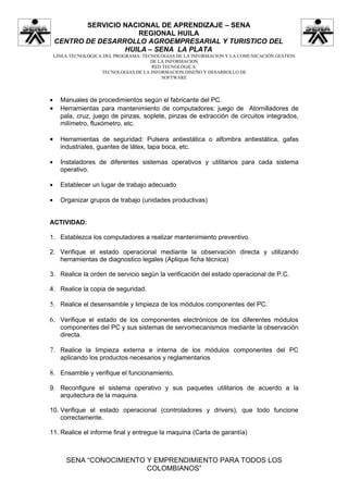 SERVICIO NACIONAL DE APRENDIZAJE – SENA
                       REGIONAL HUILA
    CENTRO DE DESARROLLO AGROEMPRESARIAL Y TURISTICO DEL
                    HUILA – SENA LA PLATA
    LINEA TECNOLOGICA DEL PROGRAMA: TECNOLOGIAS DE LA INFORMACION Y LA COMUNICACIÓN GESTION
                                       DE LA INFORMACION
                                       RED TECNOLÓGICA:
                     TECNOLOGIAS DE LA INFORMACION DISEÑO Y DESARROLLO DE
                                           SOFTWARE



•     Manuales de procedimientos según el fabricante del PC.
•     Herramientas para mantenimiento de computadores: juego de Atornilladores de
      pala, cruz, juego de pinzas, soplete, pinzas de extracción de circuitos integrados,
      milímetro, fluxómetro, etc.

•     Herramientas de seguridad: Pulsera antiestática o alfombra antiestática, gafas
      industriales, guantes de látex, tapa boca, etc.

•     Instaladores de diferentes sistemas operativos y utilitarios para cada sistema
      operativo.

•     Establecer un lugar de trabajo adecuado

•     Organizar grupos de trabajo (unidades productivas)


ACTIVIDAD:

1. Establezca los computadores a realizar mantenimiento preventivo.

2. Verifique el estado operacional mediante la observación directa y utilizando
   herramientas de diagnostico legales (Aplique ficha técnica)

3. Realice la orden de servicio según la verificación del estado operacional de P.C.

4. Realice la copia de seguridad.

5. Realice el desensamble y limpieza de los módulos componentes del PC.

6. Verifique el estado de los componentes electrónicos de los diferentes módulos
      componentes del PC y sus sistemas de servomecanismos mediante la observación
      directa.

7. Realice la limpieza externa e interna de los módulos componentes del PC
      aplicando los productos necesarios y reglamentarios

8. Ensamble y verifique el funcionamiento.

9. Reconfigure el sistema operativo y sus paquetes utilitarios de acuerdo a la
   arquitectura de la maquina.

10. Verifique el estado operacional (controladores y drivers), que todo funcione
    correctamente.

11. Realice el informe final y entregue la maquina (Carta de garantía)



        SENA “CONOCIMIENTO Y EMPRENDIMIENTO PARA TODOS LOS
                           COLOMBIANOS”
 