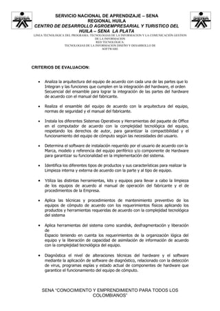 SERVICIO NACIONAL DE APRENDIZAJE – SENA
                    REGIONAL HUILA
 CENTRO DE DESARROLLO AGROEMPRESARIAL Y TURISTICO DEL
                 HUILA – SENA LA PLATA
LINEA TECNOLOGICA DEL PROGRAMA: TECNOLOGIAS DE LA INFORMACION Y LA COMUNICACIÓN GESTION
                                   DE LA INFORMACION
                                   RED TECNOLÓGICA:
                 TECNOLOGIAS DE LA INFORMACION DISEÑO Y DESARROLLO DE
                                       SOFTWARE




CRITERIOS DE EVALUACION:


  •    Analiza la arquitectura del equipo de acuerdo con cada una de las partes que lo
       Integran y las funciones que cumplen en la integración del hardware, el orden
       Secuencial del ensamble para lograr la integración de las partes del hardware
       de acuerdo con el manual del fabricante.

  •    Realiza el ensamble del equipo de acuerdo con la arquitectura del equipo,
       normas de seguridad y el manual del fabricante.

  •    Instala los diferentes Sistemas Operativos y Herramientas del paquete de Office
       en el computador de acuerdo con la complejidad tecnológica del equipo,
       respetando los derechos de autor, para garantizar la compactibilidad y el
       funcionamiento del equipo de cómputo según las necesidades del usuario.

  •    Determina el software de instalación requerido por el usuario de acuerdo con la
       Marca, modelo y referencia del equipo periférico y/o componente de Hardware
       para garantizar su funcionalidad en la implementación del sistema.

  •    Identifica los diferentes tipos de productos y sus características para realizar la
       Limpieza interna y externa de acuerdo con la parte y al tipo de equipo.

  •    Υtiliza las distintas herramientas, kits y equipos para llevar a cabo la limpieza
       de los equipos de acuerdo al manual de operación del fabricante y el de
       procedimientos de la Empresa.

  •    Aplica las técnicas y procedimientos de mantenimiento preventivo de los
       equipos de cómputo de acuerdo con los requerimientos físicos aplicando los
       productos y herramientas requeridas de acuerdo con la complejidad tecnológica
       del sistema

  •    Aplica herramientas del sistema como scandisk, desfragmentación y liberación
       de
       Espacio teniendo en cuenta los requerimientos de la organización lógica del
       equipo y la liberación de capacidad de asimilación de información de acuerdo
       con la complejidad tecnológica del equipo.

  •    Diagnóstica el nivel de alteraciones técnicas del hardware y el software
       mediante la aplicación de software de diagnóstico, relacionado con la detección
       de virus, programas espías y estado actual de componentes de hardware que
       garantice el funcionamiento del equipo de cómputo.



      SENA “CONOCIMIENTO Y EMPRENDIMIENTO PARA TODOS LOS
                         COLOMBIANOS”
 