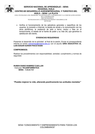 SERVICIO NACIONAL DE APRENDIZAJE – SENA
                    REGIONAL HUILA
 CENTRO DE DESARROLLO AGROEMPRESARIAL Y TURISTICO DEL
                 HUILA – SENA LA PLATA
 LINEA TECNOLOGICA DEL PROGRAMA: TECNOLOGIAS DE LA INFORMACION Y LA COMUNICACIÓN GESTION
                                    DE LA INFORMACION
                                    RED TECNOLÓGICA:
                  TECNOLOGIAS DE LA INFORMACION DISEÑO Y DESARROLLO DE
                                        SOFTWARE


   •    Verifica el funcionamiento de los aplicativos generales y específicos de los
        usuarios, la conexión a Internet, la tarjeta de sonido y la comunicación con los
        otros periféricos; la existencia de polo a tierra, neutro y fase en el
        tomacorriente, el estado de la fuente de poder y su vida útil, que garantice la
        satisfacción del cliente.

                             EVIDENCIAS REQUERIDAS

Presentar el desarrollo de la actividad al final de la sesión, Enviar el correspondiente
informe al correo rubramirez@misena.edu.co con el asunto GIRA EDUCATIVA I.E.
LUIS EDGAR DURAN PAICO 65384

COMPROMISOS:

Realizar los procedimientos con responsabilidad, seriedad, cumplimiento y normas de
seguridad.




RUBEN DARIO RAMIREZ CUELLAR
 Instructor TELEINFORMATICA
       SENA - C.D.A.T.H




“Puedes mejorar tu vida, alterando positivamente tus actitudes mentales”




       SENA “CONOCIMIENTO Y EMPRENDIMIENTO PARA TODOS LOS
                          COLOMBIANOS”
 