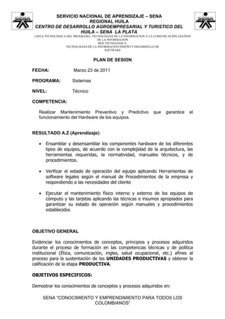 SERVICIO NACIONAL DE APRENDIZAJE – SENA
                    REGIONAL HUILA
 CENTRO DE DESARROLLO AGROEMPRESARIAL Y TURISTICO DEL
                 HUILA – SENA LA PLATA
 LINEA TECNOLOGICA DEL PROGRAMA: TECNOLOGIAS DE LA INFORMACION Y LA COMUNICACIÓN GESTION
                                    DE LA INFORMACION
                                    RED TECNOLÓGICA:
                  TECNOLOGIAS DE LA INFORMACION DISEÑO Y DESARROLLO DE
                                        SOFTWARE


                                 PLAN DE SESION

FECHA:                Marzo 23 de 2011

PROGRAMA:             Sistemas

NIVEL:                Técnico

COMPETENCIA:

   Realizar Mantenimiento Preventivo y Predictivo                  que    garantice    el
   funcionamiento del Hardware de los equipos.


RESULTADO A.Z (Aprendizaje):

   •    Ensamblar y desensamblar los componentes hardware de los diferentes
        tipos de equipos, de acuerdo con la complejidad de la arquitectura, las
        herramientas requeridas, la normatividad, manuales técnicos, y de
        procedimientos.

   •    Verificar el estado de operación del equipo aplicando Herramientas de
        software legales según el manual de Procedimientos de la empresa y
        respondiendo a las necesidades del cliente

   •    Ejecutar el mantenimiento físico interno y externo de los equipos de
        cómputo y las tarjetas aplicando las técnicas e insumos apropiados para
        garantizar su estado de operación según manuales y procedimientos
        establecidos



OBJETIVO GENERAL

Evidenciar los conocimientos de conceptos, principios y procesos adquiridos
durante el proceso de formación en las competencias técnicas y de política
institucional (Ética, comunicación, ingles, salud ocupacional, etc.) afines al
proceso para la sustentación de las UNIDADES PRODUCTIVAS y obtener la
calificación de la etapa PRODUCTIVA.

OBJETIVOS ESPECIFICOS:

Demostrar los conocimientos de conceptos y procesos adquiridos en:

       SENA “CONOCIMIENTO Y EMPRENDIMIENTO PARA TODOS LOS
                          COLOMBIANOS”
 