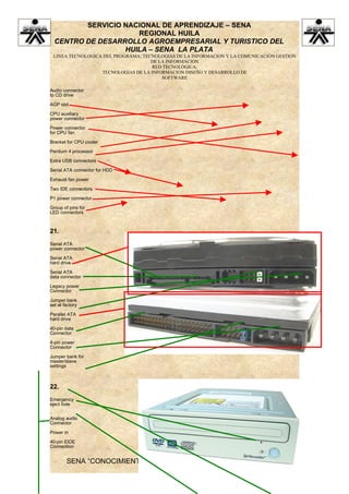 SERVICIO NACIONAL DE APRENDIZAJE – SENA
                     REGIONAL HUILA
  CENTRO DE DESARROLLO AGROEMPRESARIAL Y TURISTICO DEL
                  HUILA – SENA LA PLATA
 LINEA TECNOLOGICA DEL PROGRAMA: TECNOLOGIAS DE LA INFORMACION Y LA COMUNICACIÓN GESTION
                                    DE LA INFORMACION
                                    RED TECNOLÓGICA:
                  TECNOLOGIAS DE LA INFORMACION DISEÑO Y DESARROLLO DE
                                        SOFTWARE

Audio connector
to CD drive

AGP slot

CPU auxiliary
power connector

Power connector
for CPU fan

Bracket for CPU cooler

Pentium 4 processor

Extra USB connectors

Serial ATA connector for HDD

Exhaust fan power

Two IDE connectors

P1 power connector

Group of pins for
LED connectors



21.
Serial ATA
power connector

Serial ATA
hard drive

Serial ATA
data connector

Legacy power
Connector

Jumper bank
set at factory

Parallel ATA
hard drive

40-pin data
Connector

4-pin power
Connector

Jumper bank for
master/slave
settings



22.
Emergency
eject hole


Analog audio
Connector

Power in

40-pin EIDE
Connection


        SENA “CONOCIMIENTO Y EMPRENDIMIENTO PARA TODOS LOS
                           COLOMBIANOS”
 