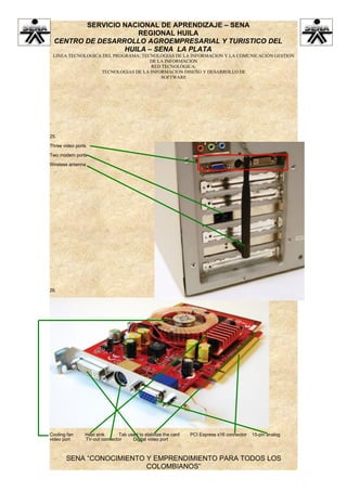 SERVICIO NACIONAL DE APRENDIZAJE – SENA
                    REGIONAL HUILA
 CENTRO DE DESARROLLO AGROEMPRESARIAL Y TURISTICO DEL
                 HUILA – SENA LA PLATA
 LINEA TECNOLOGICA DEL PROGRAMA: TECNOLOGIAS DE LA INFORMACION Y LA COMUNICACIÓN GESTION
                                    DE LA INFORMACION
                                    RED TECNOLÓGICA:
                  TECNOLOGIAS DE LA INFORMACION DISEÑO Y DESARROLLO DE
                                        SOFTWARE




25.

Three video ports

Two modem ports

Wireless antenna




26.




Cooling fan     Heat sink     Tab used to stabilize the card   PCI Express x16 connector   15-pin analog
video port      TV-out connector    Digital video port



       SENA “CONOCIMIENTO Y EMPRENDIMIENTO PARA TODOS LOS
                          COLOMBIANOS”
 