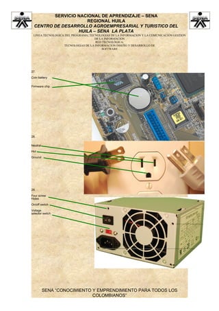 SERVICIO NACIONAL DE APRENDIZAJE – SENA
                     REGIONAL HUILA
  CENTRO DE DESARROLLO AGROEMPRESARIAL Y TURISTICO DEL
                  HUILA – SENA LA PLATA
 LINEA TECNOLOGICA DEL PROGRAMA: TECNOLOGIAS DE LA INFORMACION Y LA COMUNICACIÓN GESTION
                                    DE LA INFORMACION
                                    RED TECNOLÓGICA:
                  TECNOLOGIAS DE LA INFORMACION DISEÑO Y DESARROLLO DE
                                        SOFTWARE




27.

Coin battery


Firmware chip




28.


Neutral

Hot

Ground




29.

Four screw
Holes

On/off switch

Voltage
selector switch




          SENA “CONOCIMIENTO Y EMPRENDIMIENTO PARA TODOS LOS
                             COLOMBIANOS”
 