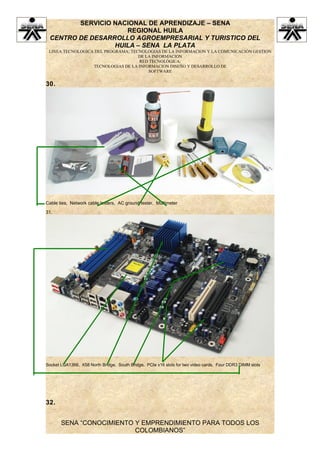 SERVICIO NACIONAL DE APRENDIZAJE – SENA
                    REGIONAL HUILA
 CENTRO DE DESARROLLO AGROEMPRESARIAL Y TURISTICO DEL
                 HUILA – SENA LA PLATA
 LINEA TECNOLOGICA DEL PROGRAMA: TECNOLOGIAS DE LA INFORMACION Y LA COMUNICACIÓN GESTION
                                    DE LA INFORMACION
                                    RED TECNOLÓGICA:
                  TECNOLOGIAS DE LA INFORMACION DISEÑO Y DESARROLLO DE
                                        SOFTWARE


30.




Cable ties, Network cable testers, AC ground tester, Multimeter

31.




Socket LGA1366, X58 North Bridge, South Bridge, PCIe x16 slots for two video cards, Four DDR3 DIMM slots




32.


       SENA “CONOCIMIENTO Y EMPRENDIMIENTO PARA TODOS LOS
                          COLOMBIANOS”
 