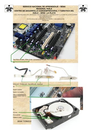 SERVICIO NACIONAL DE APRENDIZAJE – SENA
                     REGIONAL HUILA
  CENTRO DE DESARROLLO AGROEMPRESARIAL Y TURISTICO DEL
                  HUILA – SENA LA PLATA
 LINEA TECNOLOGICA DEL PROGRAMA: TECNOLOGIAS DE LA INFORMACION Y LA COMUNICACIÓN GESTION
                                    DE LA INFORMACION
                                    RED TECNOLÓGICA:
                  TECNOLOGIAS DE LA INFORMACION DISEÑO Y DESARROLLO DE
                                        SOFTWARE




Two PCIe x16 slots, PCIe x4 slot , Conventional PCI slot, Two PCIe x1 slots

33.




Game port, FireWire port, Two USB ports, Serial port

34.

Spacer installed

Spacer not installed

Hole in motherboard for
screw to attach board to
spacer




35.

Actuator

Drive spindle

Platters or disks


        SENA “CONOCIMIENTO Y EMPRENDIMIENTO PARA TODOS LOS
                           COLOMBIANOS”
 