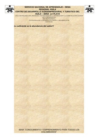 SERVICIO NACIONAL DE APRENDIZAJE – SENA
                    REGIONAL HUILA
 CENTRO DE DESARROLLO AGROEMPRESARIAL Y TURISTICO DEL
                 HUILA – SENA LA PLATA
 LINEA TECNOLOGICA DEL PROGRAMA: TECNOLOGIAS DE LA INFORMACION Y LA COMUNICACIÓN GESTION
                                    DE LA INFORMACION
                                    RED TECNOLÓGICA:
                  TECNOLOGIAS DE LA INFORMACION DISEÑO Y DESARROLLO DE
                                        SOFTWARE


Lo suficiente es la abundancia del sabio!!!




     SENA “CONOCIMIENTO Y EMPRENDIMIENTO PARA TODOS LOS
                        COLOMBIANOS”
 