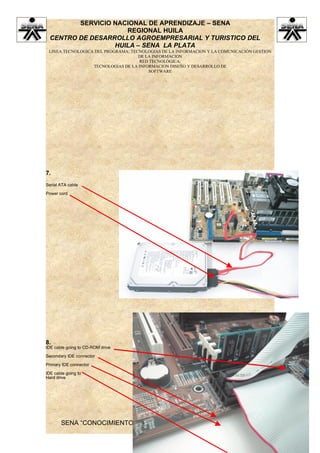 SERVICIO NACIONAL DE APRENDIZAJE – SENA
                     REGIONAL HUILA
  CENTRO DE DESARROLLO AGROEMPRESARIAL Y TURISTICO DEL
                  HUILA – SENA LA PLATA
 LINEA TECNOLOGICA DEL PROGRAMA: TECNOLOGIAS DE LA INFORMACION Y LA COMUNICACIÓN GESTION
                                    DE LA INFORMACION
                                    RED TECNOLÓGICA:
                  TECNOLOGIAS DE LA INFORMACION DISEÑO Y DESARROLLO DE
                                        SOFTWARE




7.
Serial ATA cable

Power cord




8.
IDE cable going to CD-ROM drive

Secondary IDE connector

Primary IDE connector

IDE cable going to
Hard drive




       SENA “CONOCIMIENTO Y EMPRENDIMIENTO PARA TODOS LOS
                          COLOMBIANOS”
 