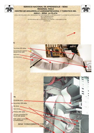 SERVICIO NACIONAL DE APRENDIZAJE – SENA
                    REGIONAL HUILA
 CENTRO DE DESARROLLO AGROEMPRESARIAL Y TURISTICO DEL
                 HUILA – SENA LA PLATA
 LINEA TECNOLOGICA DEL PROGRAMA: TECNOLOGIAS DE LA INFORMACION Y LA COMUNICACIÓN GESTION
                                    DE LA INFORMACION
                                    RED TECNOLÓGICA:
                  TECNOLOGIAS DE LA INFORMACION DISEÑO Y DESARROLLO DE
                                        SOFTWARE




9.


Two 40-pin IDE cables

Connection for a second
device on this cable

Hard drive

CD-ROM drive




10.
CD-ROM drive

Secondary IDE cable

Zip drive

Hard drive

Primary IDE cable

Unused connection for
Fourth IDE device

Both cables connected
to motherboard

       SENA “CONOCIMIENTO Y EMPRENDIMIENTO PARA TODOS LOS
                          COLOMBIANOS”
 