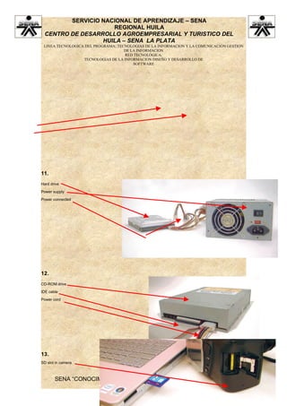 SERVICIO NACIONAL DE APRENDIZAJE – SENA
                    REGIONAL HUILA
 CENTRO DE DESARROLLO AGROEMPRESARIAL Y TURISTICO DEL
                 HUILA – SENA LA PLATA
 LINEA TECNOLOGICA DEL PROGRAMA: TECNOLOGIAS DE LA INFORMACION Y LA COMUNICACIÓN GESTION
                                    DE LA INFORMACION
                                    RED TECNOLÓGICA:
                  TECNOLOGIAS DE LA INFORMACION DISEÑO Y DESARROLLO DE
                                        SOFTWARE




11.
Hard drive

Power supply

Power connected




12.
CD-ROM drive

IDE cable

Power cord




13.
SD slot in camera



       SENA “CONOCIMIENTO Y EMPRENDIMIENTO PARA TODOS LOS
                          COLOMBIANOS”
 