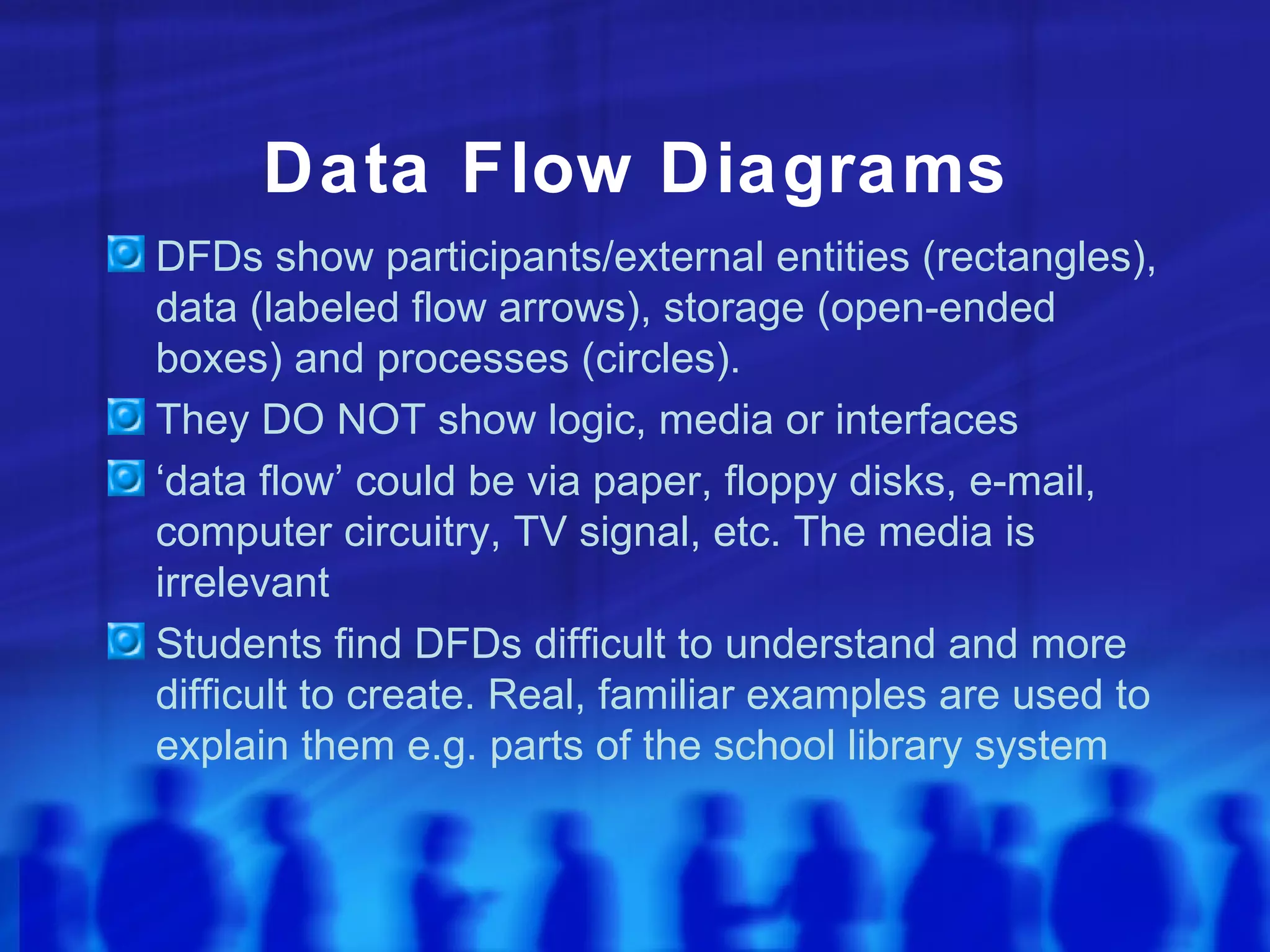 Data Flow Diagrams
DFDs show participants/external entities (rectangles),
data (labeled flow arrows), storage (open-ended
boxes) and processes (circles).
They DO NOT show logic, media or interfaces
‘data flow’ could be via paper, floppy disks, e-mail,
computer circuitry, TV signal, etc. The media is
irrelevant
Students find DFDs difficult to understand and more
difficult to create. Real, familiar examples are used to
explain them e.g. parts of the school library system
 