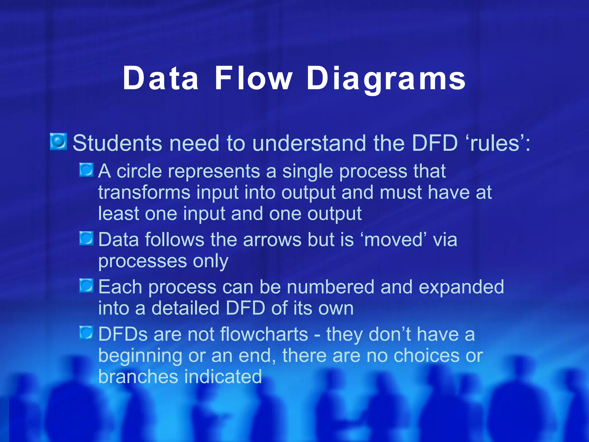 Data Flow Diagrams
Students need to understand the DFD ‘rules’:
  A circle represents a single process that
  transforms input into output and must have at
  least one input and one output
  Data follows the arrows but is ‘moved’ via
  processes only
  Each process can be numbered and expanded
  into a detailed DFD of its own
  DFDs are not flowcharts - they don’t have a
  beginning or an end, there are no choices or
  branches indicated
 