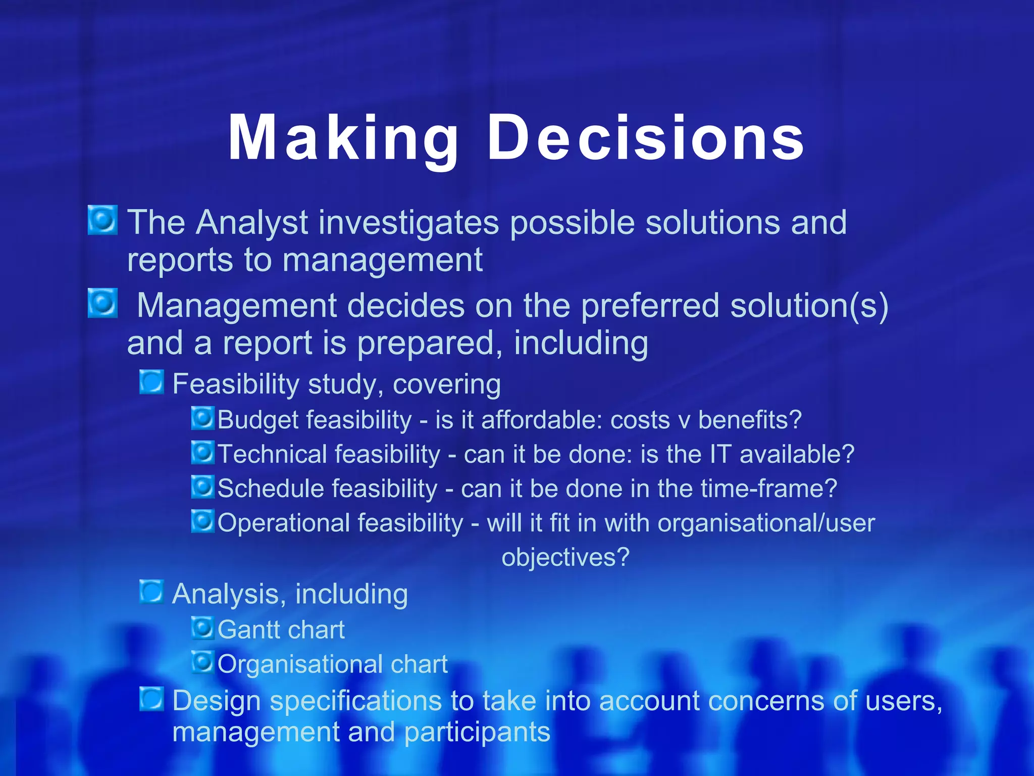 Making Decisions
The Analyst investigates possible solutions and
reports to management
 Management decides on the preferred solution(s)
and a report is prepared, including
  Feasibility study, covering
     Budget feasibility - is it affordable: costs v benefits?
     Technical feasibility - can it be done: is the IT available?
     Schedule feasibility - can it be done in the time-frame?
     Operational feasibility - will it fit in with organisational/user
                                  objectives?
  Analysis, including
     Gantt chart
     Organisational chart
  Design specifications to take into account concerns of users,
  management and participants
 