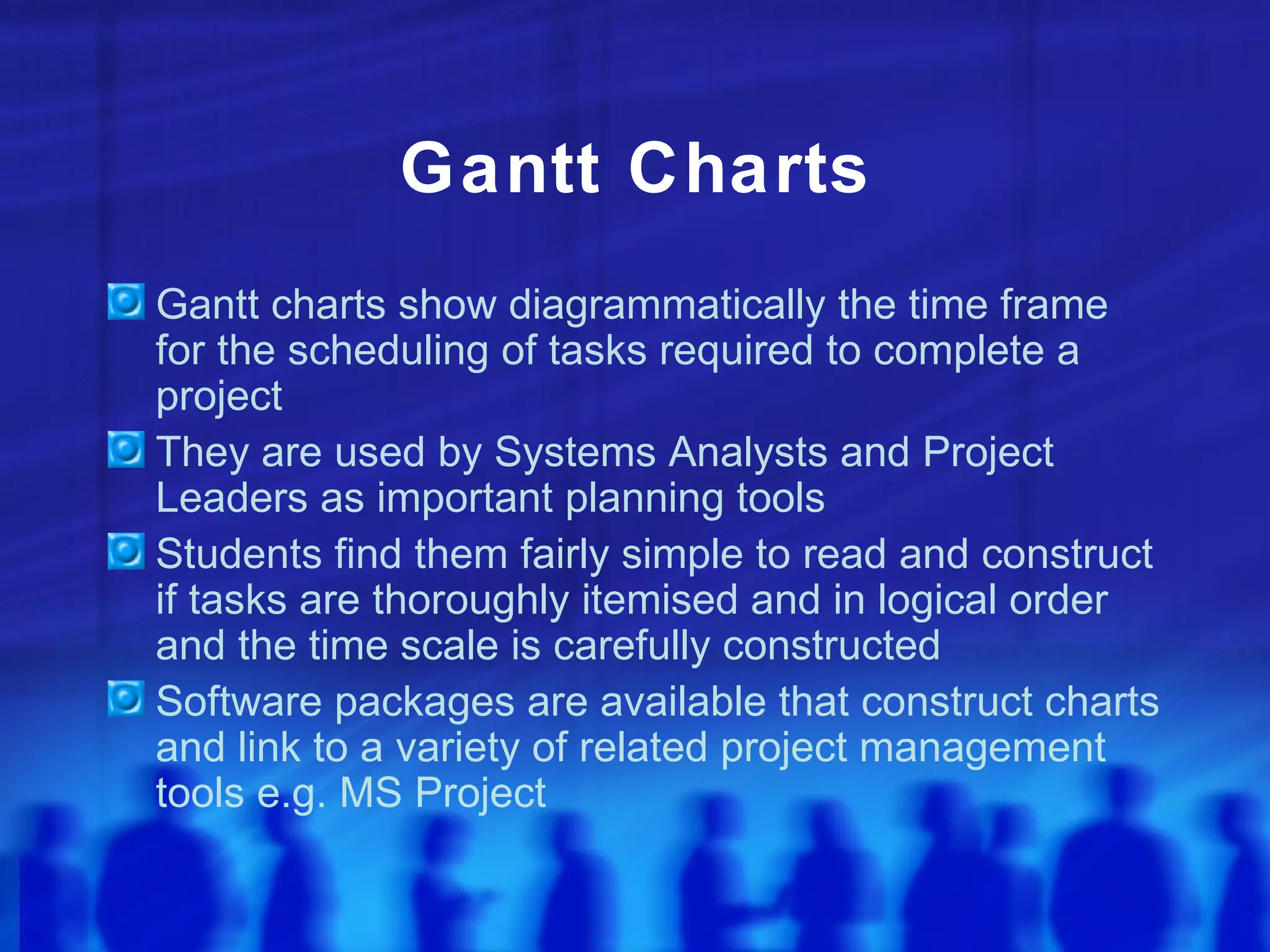 Gantt Charts
Gantt charts show diagrammatically the time frame
for the scheduling of tasks required to complete a
project
They are used by Systems Analysts and Project
Leaders as important planning tools
Students find them fairly simple to read and construct
if tasks are thoroughly itemised and in logical order
and the time scale is carefully constructed
Software packages are available that construct charts
and link to a variety of related project management
tools e.g. MS Project
 
