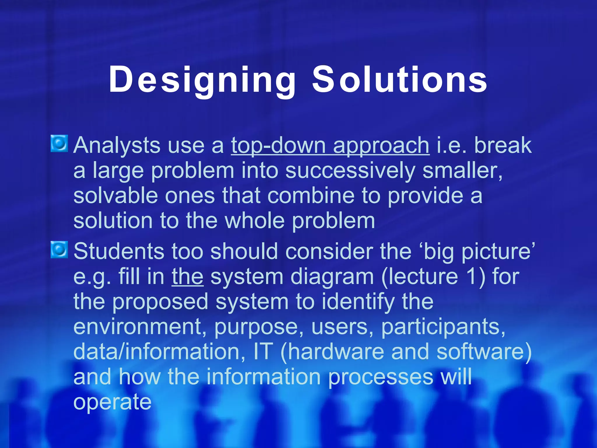 Designing Solutions
Analysts use a top-down approach i.e. break
a large problem into successively smaller,
solvable ones that combine to provide a
solution to the whole problem
Students too should consider the ‘big picture’
e.g. fill in the system diagram (lecture 1) for
the proposed system to identify the
environment, purpose, users, participants,
data/information, IT (hardware and software)
and how the information processes will
operate
 