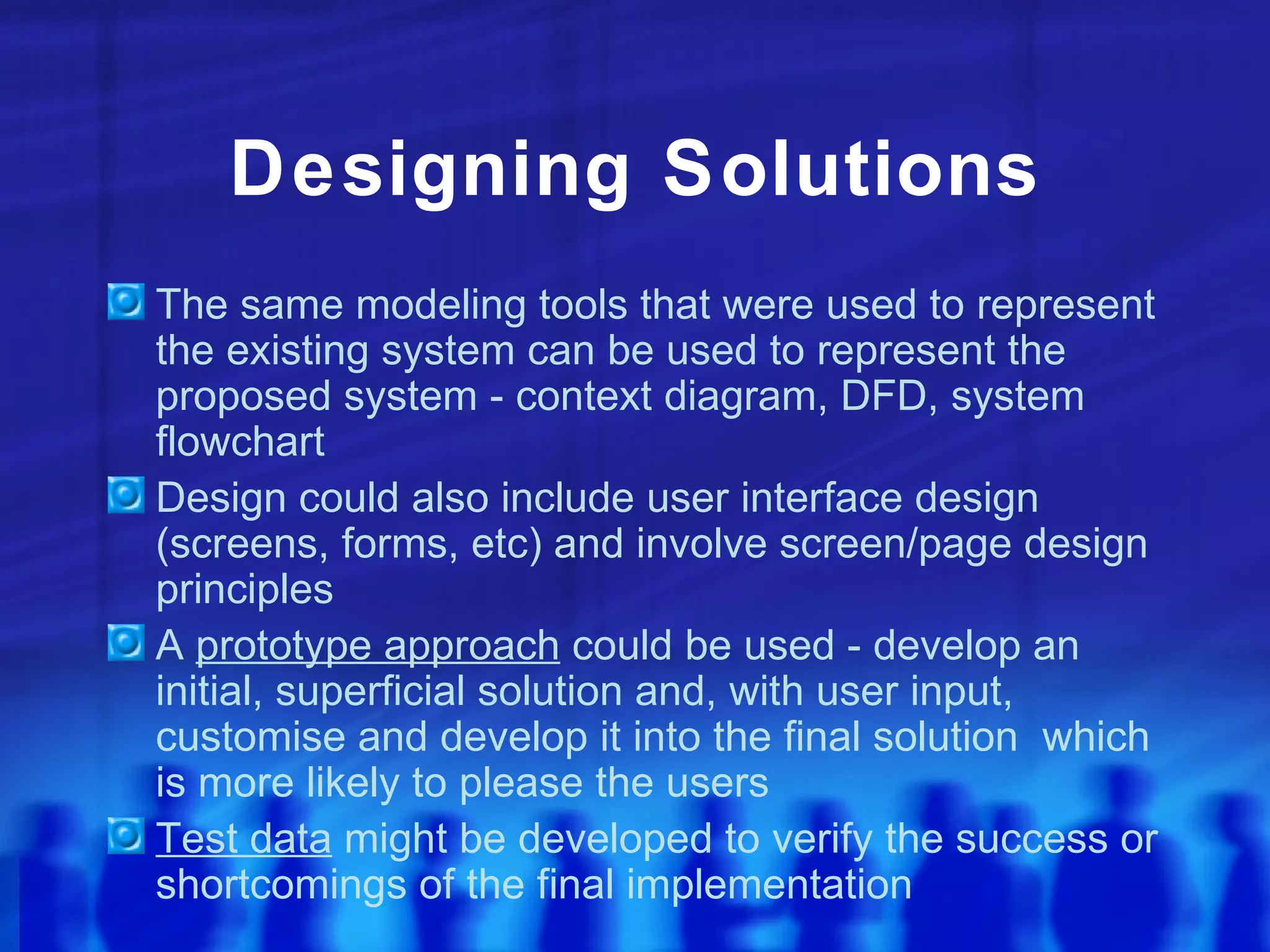 Designing Solutions
The same modeling tools that were used to represent
the existing system can be used to represent the
proposed system - context diagram, DFD, system
flowchart
Design could also include user interface design
(screens, forms, etc) and involve screen/page design
principles
A prototype approach could be used - develop an
initial, superficial solution and, with user input,
customise and develop it into the final solution which
is more likely to please the users
Test data might be developed to verify the success or
shortcomings of the final implementation
 