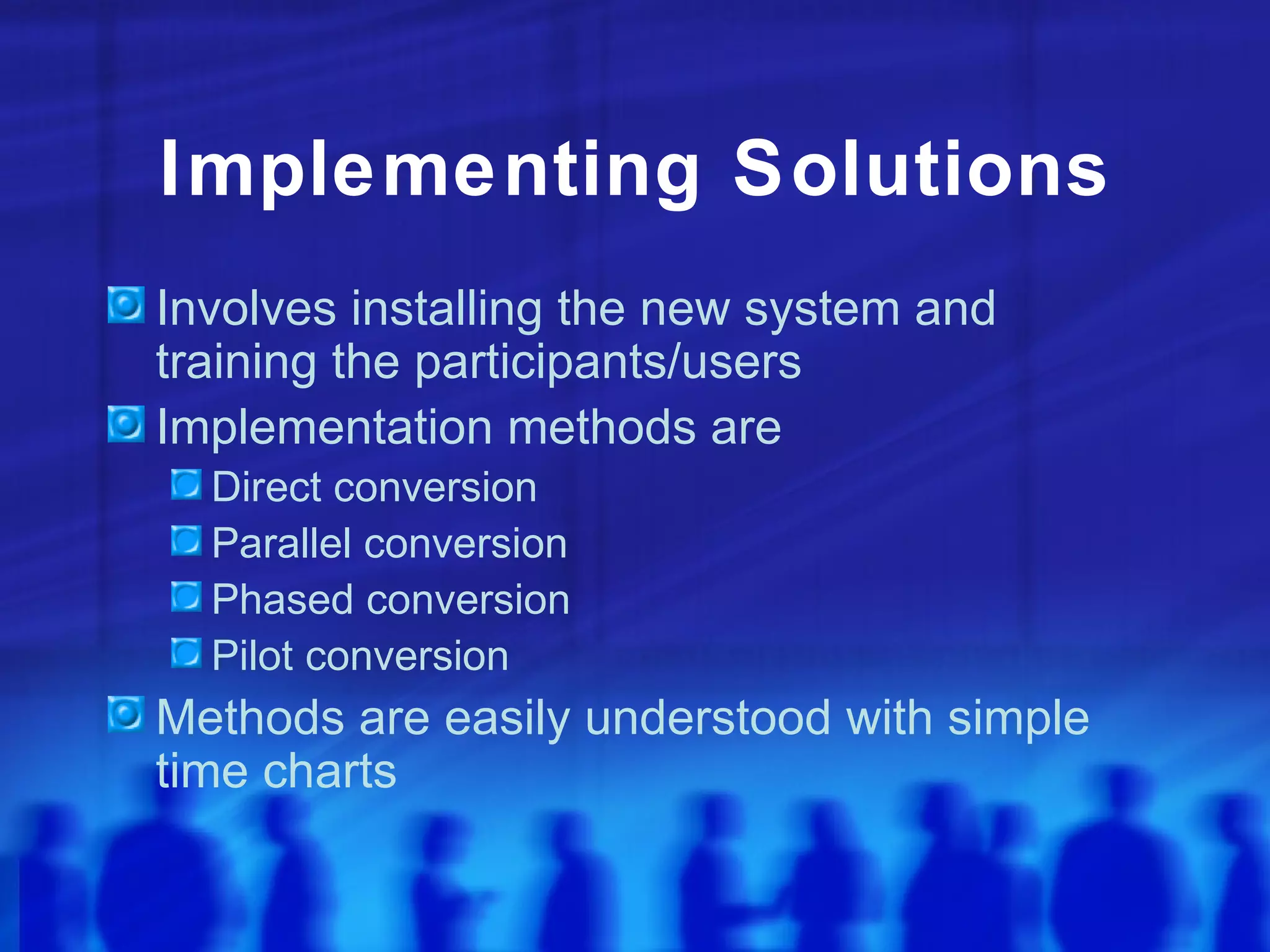 Implementing Solutions
Involves installing the new system and
training the participants/users
Implementation methods are
  Direct conversion
  Parallel conversion
  Phased conversion
  Pilot conversion
Methods are easily understood with simple
time charts
 