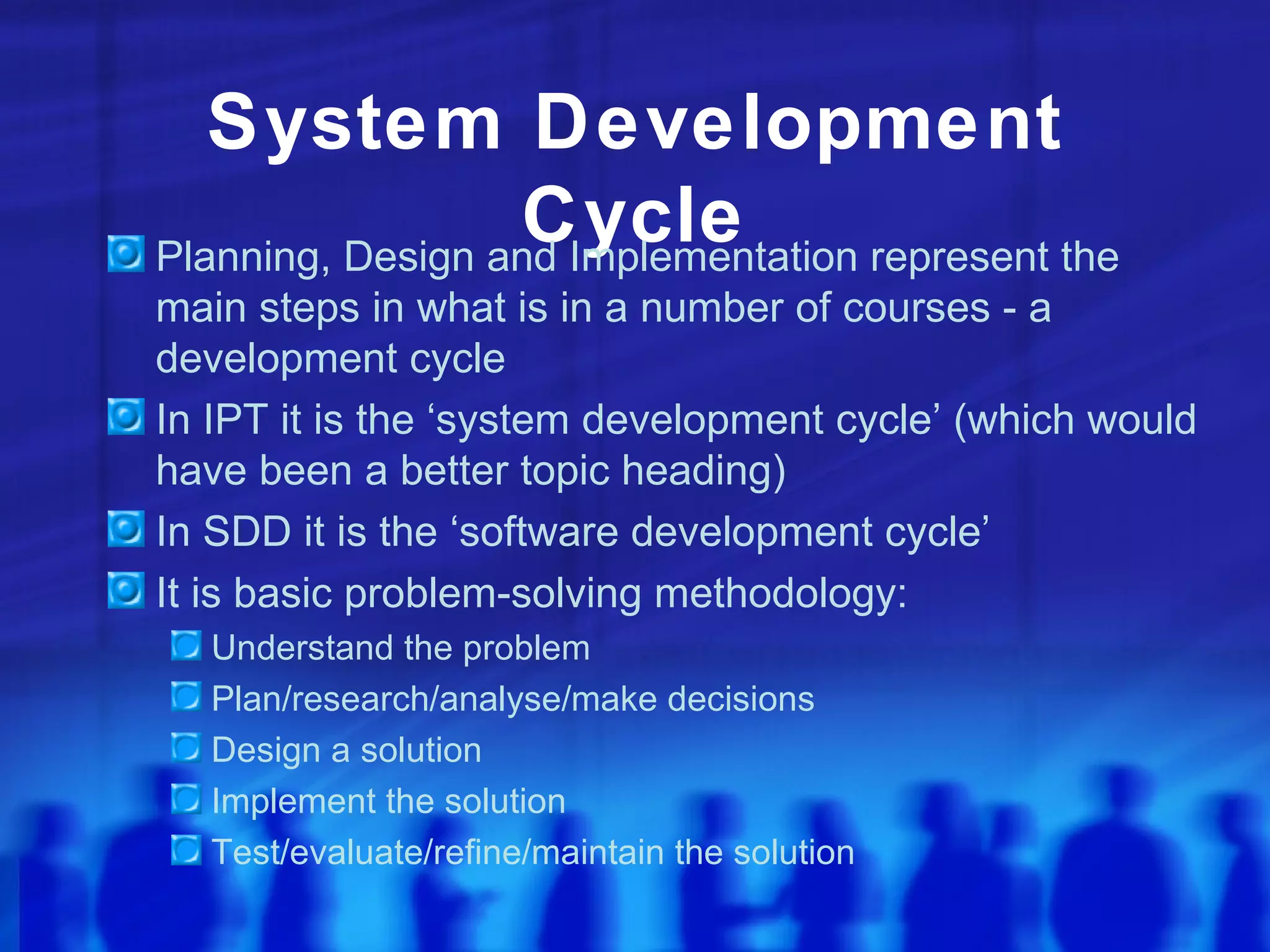 System Development
                  Cycle
Planning, Design and Implementation represent the
main steps in what is in a number of courses - a
development cycle
In IPT it is the ‘system development cycle’ (which would
have been a better topic heading)
In SDD it is the ‘software development cycle’
It is basic problem-solving methodology:
  Understand the problem
  Plan/research/analyse/make decisions
  Design a solution
  Implement the solution
  Test/evaluate/refine/maintain the solution
 