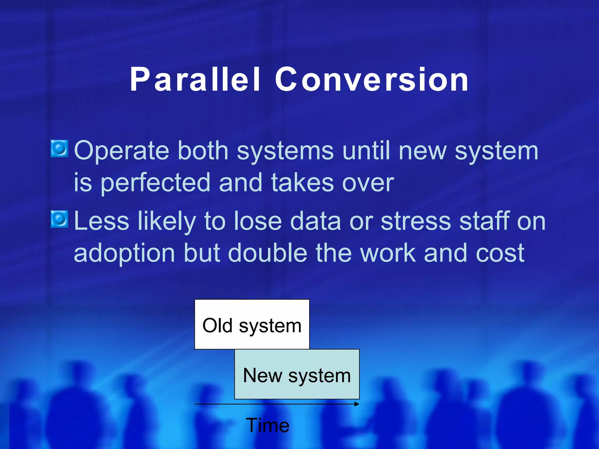 Parallel Conversion

Operate both systems until new system
is perfected and takes over
Less likely to lose data or stress staff on
adoption but double the work and cost

           Old system

               New system

               Time
 