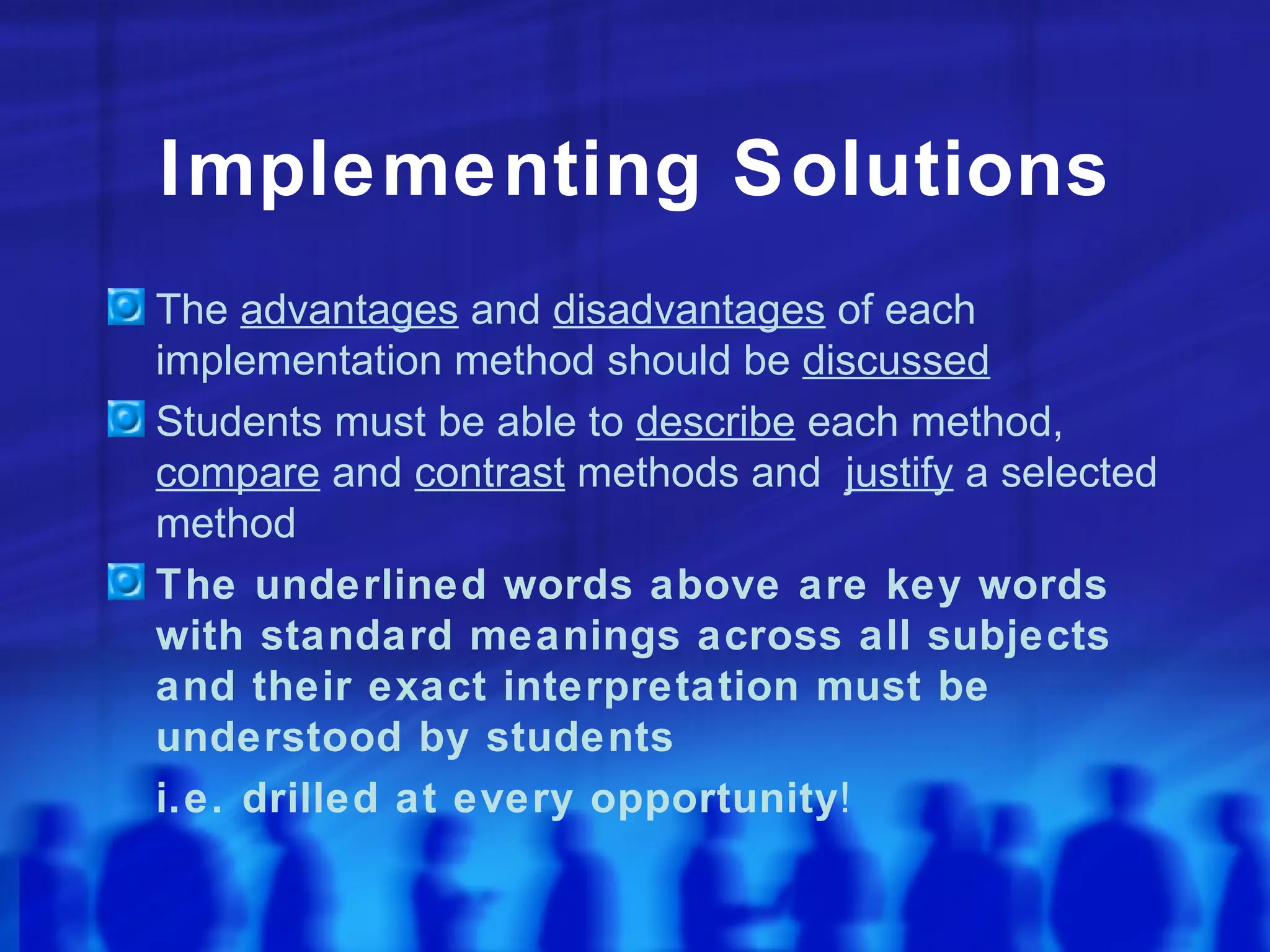 Implementing Solutions
The advantages and disadvantages of each
implementation method should be discussed
Students must be able to describe each method,
compare and contrast methods and justify a selected
method
The underlined words above are key words
with standard meanings across all subjects
and their exact interpretation must be
understood by students
i.e. drilled at every opportunity!
 