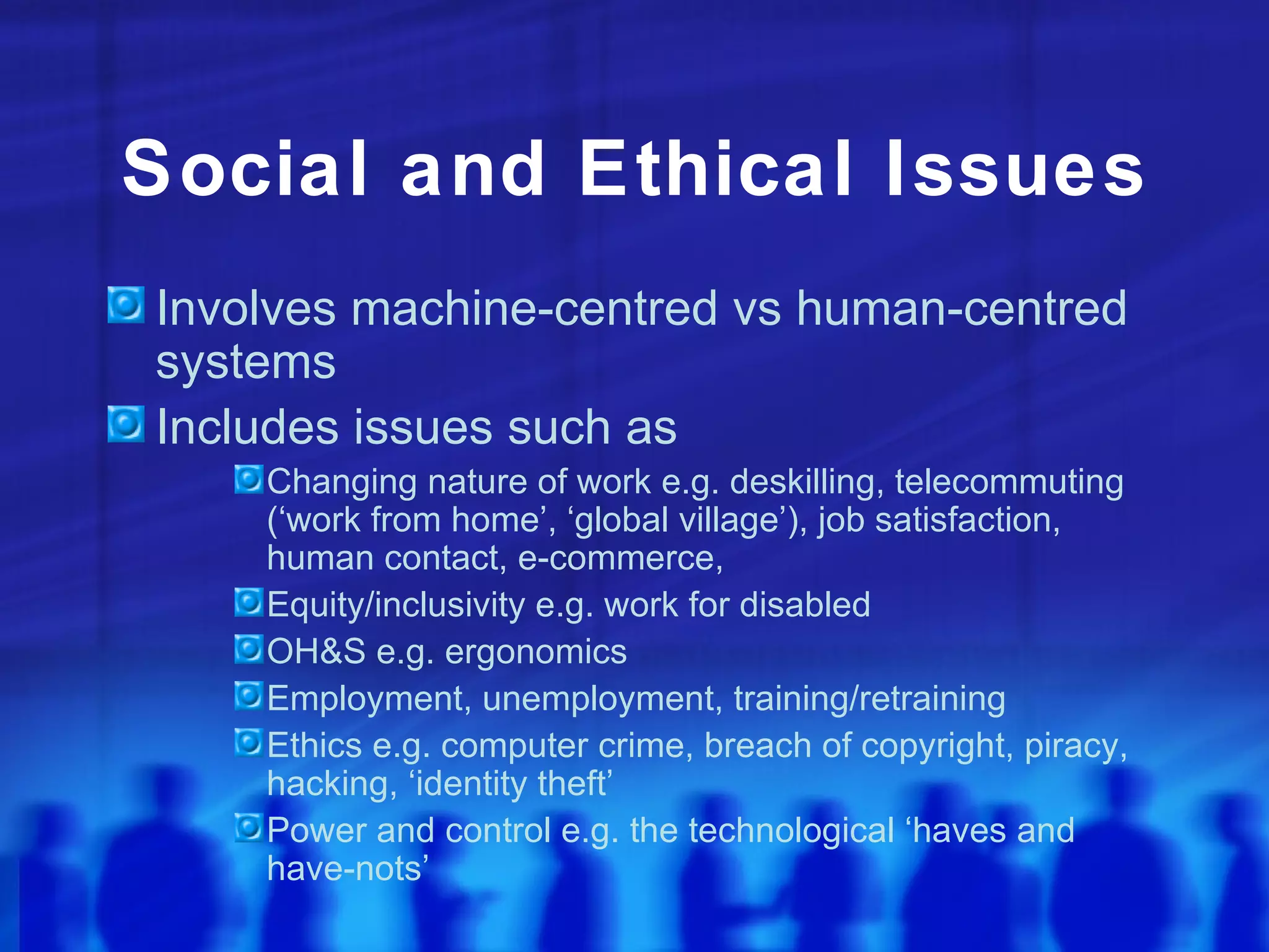 Social and Ethical Issues
Involves machine-centred vs human-centred
systems
Includes issues such as
    Changing nature of work e.g. deskilling, telecommuting
    (‘work from home’, ‘global village’), job satisfaction,
    human contact, e-commerce,
    Equity/inclusivity e.g. work for disabled
    OH&S e.g. ergonomics
    Employment, unemployment, training/retraining
    Ethics e.g. computer crime, breach of copyright, piracy,
    hacking, ‘identity theft’
    Power and control e.g. the technological ‘haves and
    have-nots’
 