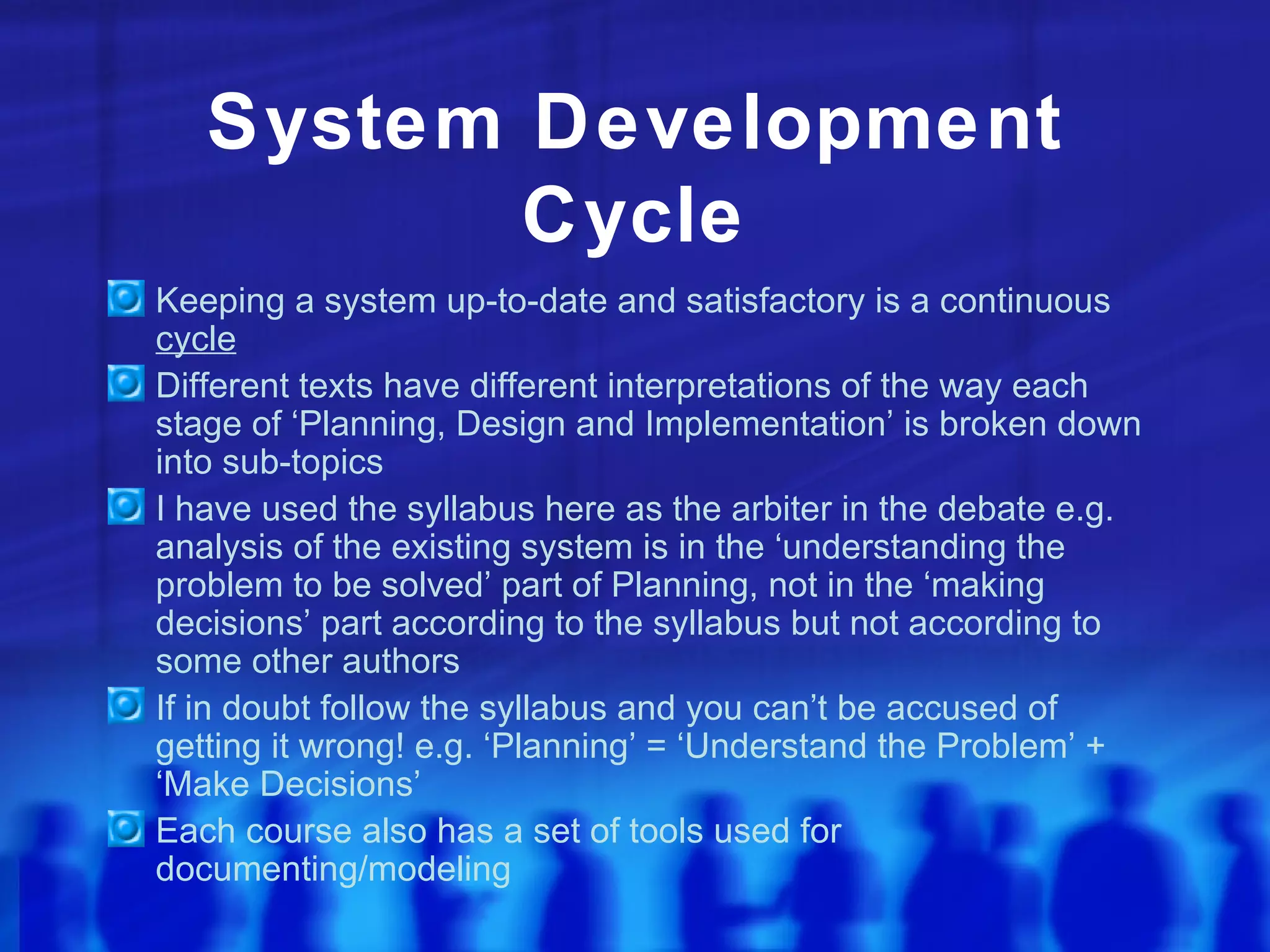 System Development
          Cycle
Keeping a system up-to-date and satisfactory is a continuous
cycle
Different texts have different interpretations of the way each
stage of ‘Planning, Design and Implementation’ is broken down
into sub-topics
I have used the syllabus here as the arbiter in the debate e.g.
analysis of the existing system is in the ‘understanding the
problem to be solved’ part of Planning, not in the ‘making
decisions’ part according to the syllabus but not according to
some other authors
If in doubt follow the syllabus and you can’t be accused of
getting it wrong! e.g. ‘Planning’ = ‘Understand the Problem’ +
‘Make Decisions’
Each course also has a set of tools used for
documenting/modeling
 