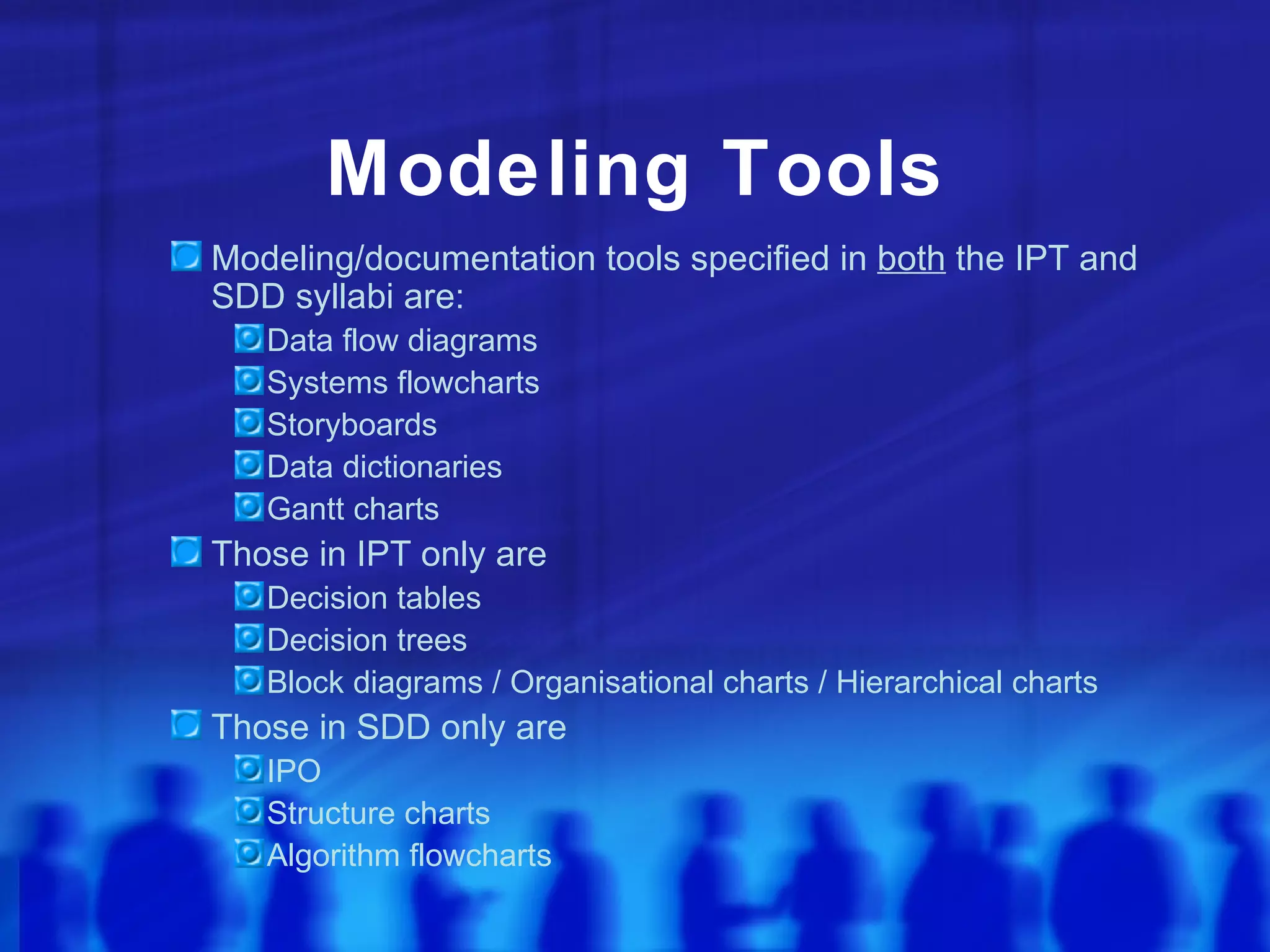 Modeling Tools
Modeling/documentation tools specified in both the IPT and
SDD syllabi are:
   Data flow diagrams
   Systems flowcharts
   Storyboards
   Data dictionaries
   Gantt charts
Those in IPT only are
   Decision tables
   Decision trees
   Block diagrams / Organisational charts / Hierarchical charts
Those in SDD only are
   IPO
   Structure charts
   Algorithm flowcharts
 