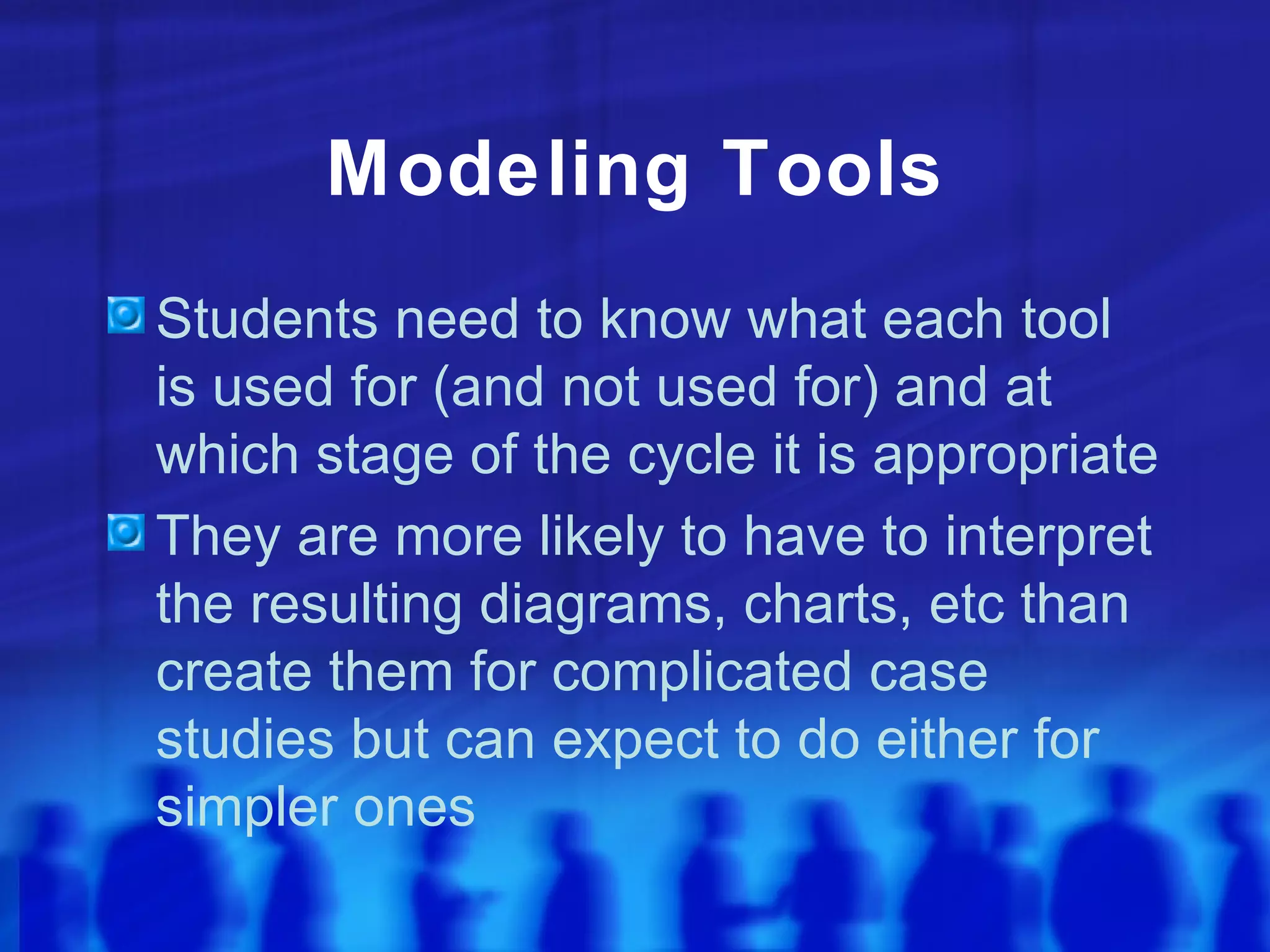 Modeling Tools
Students need to know what each tool
is used for (and not used for) and at
which stage of the cycle it is appropriate
They are more likely to have to interpret
the resulting diagrams, charts, etc than
create them for complicated case
studies but can expect to do either for
simpler ones
 