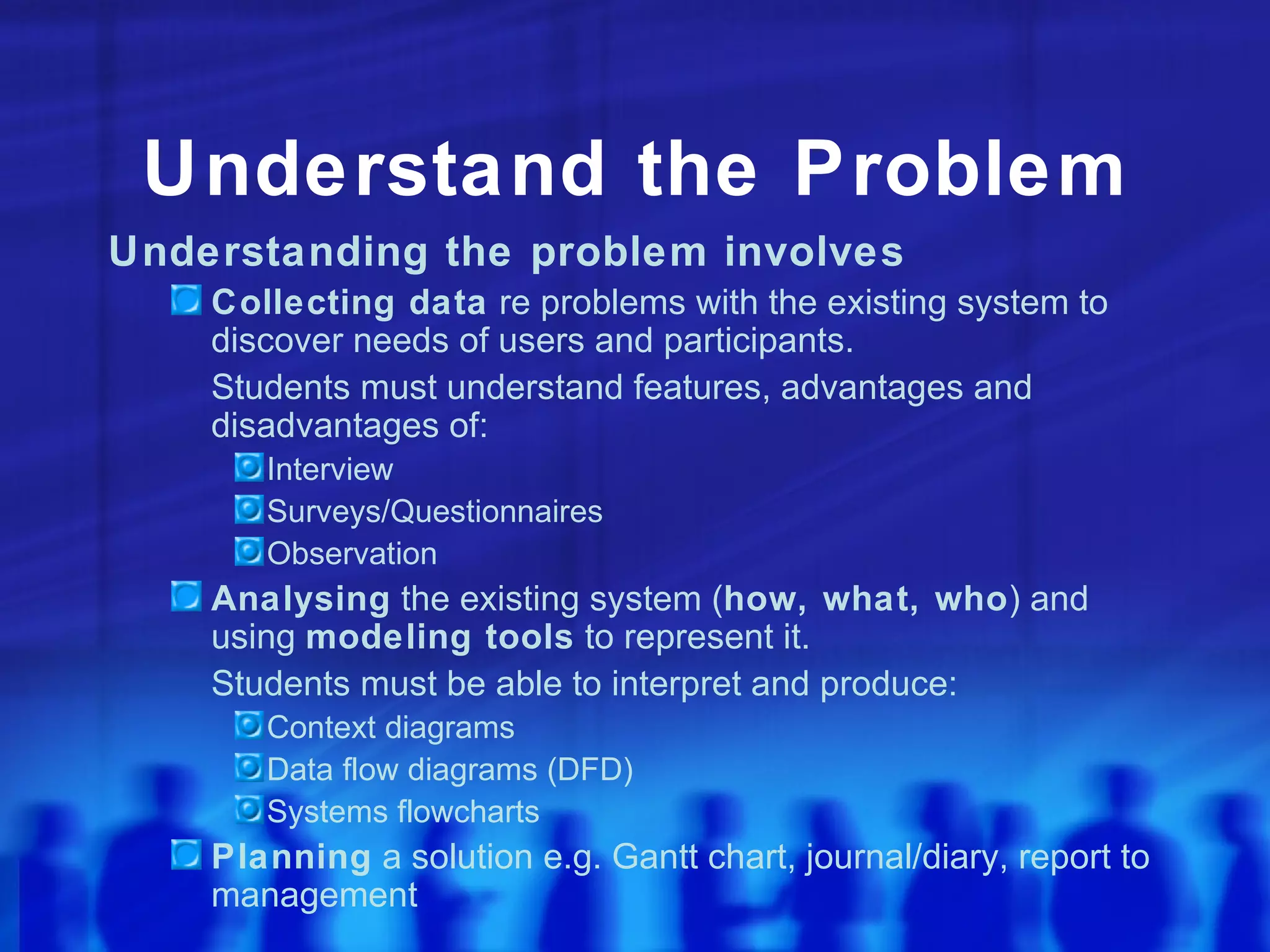 Understand the Problem
Understanding the problem involves
    Collecting data re problems with the existing system to
    discover needs of users and participants.
    Students must understand features, advantages and
    disadvantages of:
       Interview
       Surveys/Questionnaires
       Observation
    Analysing the existing system (how, what, who) and
    using modeling tools to represent it.
    Students must be able to interpret and produce:
       Context diagrams
       Data flow diagrams (DFD)
       Systems flowcharts
    Planning a solution e.g. Gantt chart, journal/diary, report to
    management
 