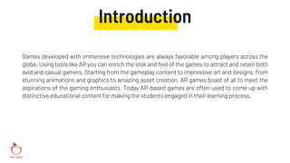 Introduction
Games developed with immersive technologies are always favorable among players across the
globe. Using tools like AR you can enrich the look and feel of the games to attract and retain both
avid and casual gamers. Starting from the gameplay content to impressive art and designs, from
stunning animations and graphics to amazing asset creation, AR games boast of all to meet the
aspirations of the gaming enthusiasts. Today AR-based games are often used to come up with
distinctive educational content for making the students engaged in their learningprocess.
 