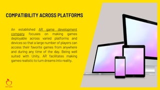 An established AR game development
company focuses on making games
deployable across varied platforms and
devices so that a large number of players can
access their favorite games from anywhere
and during any time of the day. Being well
suited with Unity, AR facilitates making
gamesrealisticto turn dreamsinto reality.
COMPATIBILITY ACROSS PLATFORMS
 