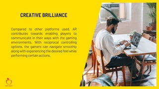 Compared to other platforms used, AR
contributes towards enabling players to
communicate in their ways with the gaming
environments. With reciprocal controlling
options, the gamers can navigate smoothly
along with experiencing the desired feel while
performing certainactions.
CREATIVE BRILLIANCE
 
