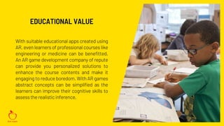 With suitable educational apps created using
AR, even learners of professional courses like
engineering or medicine can be benefitted.
An AR game development company of repute
can provide you personalized solutions to
enhance the course contents and make it
engaging to reduce boredom. With AR games
abstract concepts can be simplified as the
learners can improve their cognitive skills to
assessthe realisticinference.
EDUCATIONAL VALUE
 