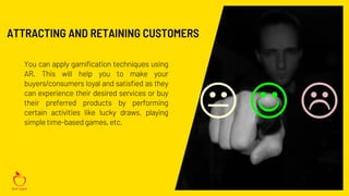 You can apply gamification techniques using
AR. This will help you to make your
buyers/consumers loyal and satisfied as they
can experience their desired services or buy
their preferred products by performing
certain activities like lucky draws, playing
simple time-based games, etc.
ATTRACTING AND RETAINING CUSTOMERS
 