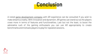 Conclusion
A noted game development company with AR experience can be consulted if you wish to
make dreams a reality. With innovation and dynamism, AR games can stand out as the players
crave more in terms of features and functionalities. Last but not the least, to boost the
adrenaline rush of the gaming enthusiasts you can use AR appropriately to create
benchmarks and motivate players to play for repeated sessions.
 