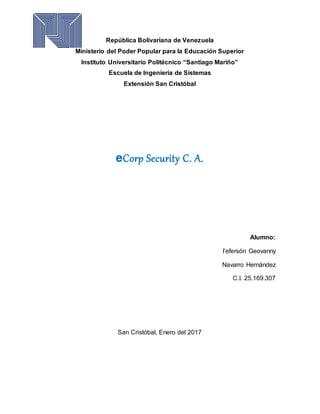 República Bolivariana de Venezuela
Ministerio del Poder Popular para la Educación Superior
Instituto Universitario Politécnico “Santiago Mariño”
Escuela de Ingeniería de Sistemas
Extensión San Cristóbal
eCorp Security C. A.
Alumno:
I’efersón Geovanny
Navarro Hernández
C.I. 25.169.307
San Cristóbal, Enero del 2017
 