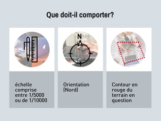 Que doit-il comporter?
échelle
comprise
entre 1/5000
ou de 1/10000
Orientation
(Nord)
Contour en
rouge du
terrain en
question
N
 