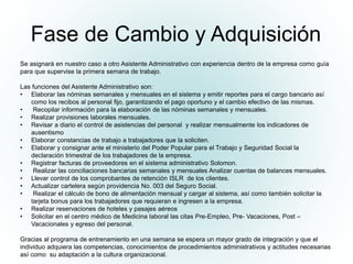 Fase de Cambio y Adquisición
Se asignará en nuestro caso a otro Asistente Administrativo con experiencia dentro de la empresa como guía
para que supervise la primera semana de trabajo.
Las funciones del Asistente Administrativo son:
• Elaborar las nóminas semanales y mensuales en el sistema y emitir reportes para el cargo bancario así
como los recibos al personal fijo, garantizando el pago oportuno y el cambio efectivo de las mismas.
• Recopilar información para la elaboración de las nóminas semanales y mensuales.
• Realizar provisiones laborales mensuales.
• Revisar a diario el control de asistencias del personal y realizar mensualmente los indicadores de
ausentismo
• Elaborar constancias de trabajo a trabajadores que la soliciten.
• Elaborar y consignar ante el ministerio del Poder Popular para el Trabajo y Seguridad Social la
declaración trimestral de los trabajadores de la empresa.
• Registrar facturas de proveedores en el sistema administrativo Solomon.
• Realizar las conciliaciones bancarias semanales y mensuales Analizar cuentas de balances mensuales.
• Llevar control de los comprobantes de retención ISLR de los clientes.
• Actualizar cartelera según providencia No. 003 del Seguro Social.
• Realizar el cálculo de bono de alimentación mensual y cargar al sistema, así como también solicitar la
tarjeta bonus para los trabajadores que requieran e ingresen a la empresa.
• Realizar reservaciones de hoteles y pasajes aéreos
• Solicitar en el centro médico de Medicina laboral las citas Pre-Empleo, Pre- Vacaciones, Post –
Vacacionales y egreso del personal.
Gracias al programa de entrenamiento en una semana se espera un mayor grado de integración y que el
individuo adquiera las competencias, conocimientos de procedimientos administrativos y actitudes necesarias
así como su adaptación a la cultura organizacional.
 