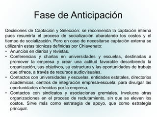 Fase de Anticipación
Decisiones de Captación y Selección: se recomienda la captación interna
pues resumiría el proceso de socialización abaratando los costos y el
tiempo de socialización. Pero en caso de necesitarse captación externa se
utilizarán estas técnicas definidas por Chiavenato:
• Anuncios en diarios y revistas.
• Conferencias y charlas en universidades y escuelas, destinadas a
promover la empresa y crear una actitud favorable describiendo la
organización, sus objetivos, su estructura y las oportunidades de trabajo
que ofrece, a través de recursos audiovisuales.
• Contactos con universidades y escuelas, entidades estatales, directorios
académicos, centros de integración empresa-escuela, para divulgar las
oportunidades ofrecidas por la empresa.
• Contactos con sindicatos y asociaciones gremiales. Involucra otras
organizaciones en el proceso de reclutamiento, sin que se eleven los
costos. Sirve más como estrategia de apoyo, que como estrategia
principal.
 