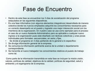 Fase de Encuentro
• Dentro de esta fase se encuentran los 3 días de socialización del programa
estipulados en las siguientes diapositivas.
• Es una fase informativa (con algunos elementos integrativos) desarrollada de manera
colectiva donde los nuevos empleados adquirirá los conocimientos necesarios para
un correcto desempeño en el puesto y lograrán una mejor interacción social con los
miembros de la organización. En nuestro caso se usa como ejemplar para el proceso
el caso de un nuevo Asistente Administrativo pero es aplicable a cualquier nuevo
ingreso a la organización pues está diseñado con tácticas colectivas y unas pocas
individuales pero formales -secuenciales, en serie y fijas.
• Se divide el programa en 3 días partiendo de lo general a lo específico:
1 Se divulga información general de la empresa.
2 Se comunica la información pertinente acerca de la unidad o departamento
correspondiente.
3 Se transmite al nuevo trabajador los conocimientos relativos al puesto de trabajo
como tal.
Como parte de la información transmitida en esta fase se incluyen la misión,visión,
valores, políticas de calidad, objetivos de la calidad, políticas de seguridad, salud y
ambiente y el organigrama de la empresa.
 