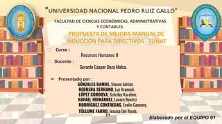 “UNIVERSIDAD NACIONAL PEDRO RUIZ GALLO”
FACULTAD DE CIENCIAS ECONÓMICAS, ADMINISTRATIVAS
Y CONTABLES.
PROPUESTA DE MEJORA MANUAL DE
INDUCCIÓN PARA DIRECTIVOS - SUNAT
⮚ Curso :
Recursos Humanos II
⮚ Docente :
Gerardo Gaspar Deza Malca.
➢ Presentado por :
GÓNZALES RAMOS, Steven Adrián.
HERRERA SERRANO, Luz Aranceli.
LÓPEZ CÓRDOVA, Schriley Karoline.
RAFAEL FERNÁNDEZ, Lucero Beatriz
RODRÍGUEZ CONTRERAS, Evelin Geovany.
TÚLLUME FARRO, Jessica Del Rocío.
Elaborado por el EQUIPO 01
 